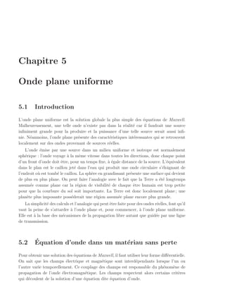 Chapitre 5

Onde plane uniforme

5.1      Introduction
L’onde plane uniforme est la solution globale la plus simple des ´quations de Maxwell.
                                                                   e
Malheureusement, une telle onde n’existe pas dans la r´alit´ car il faudrait une source
                                                         e e
inﬁniment grande pour la produire et la puissance d’une telle source serait aussi inﬁ-
nie. N´anmoins, l’onde plane pr´sente des caract´ristiques int´ressantes qui se retrouvent
      e                        e                e             e
localement sur des ondes provenant de sources r´elles.
                                                e
    L’onde ´mise par une source dans un milieu uniforme et isotrope est normalement
            e
sph´rique : l’onde voyage ` la mˆme vitesse dans toutes les directions, donc chaque point
    e                      a       e
d’un front d’onde doit ˆtre, pour un temps ﬁxe, ` ´gale distance de la source. L’´quivalent
                       e                          ae                              e
dans le plan est le caillou jet´ dans l’eau qui produit une onde circulaire s’´loignant de
                                e                                              e
l’endroit o` est tomb´ le caillou. La sph`re en grandissant pr´sente une surface qui devient
           u         e                   e                    e
de plus en plus plane. On peut faire l’analogie avec le fait que la Terre a ´t´ longtemps
                                                                              ee
assum´e comme plane car la r´gion de visibilit´ de chaque ˆtre humain est trop petite
       e                          e               e             e
pour que la courbure du sol soit importante. La Terre est donc localement plane ; une
plan`te plus imposante poss´derait une r´gion assum´e plane encore plus grande.
     e                        e            e            e
    La simplicit´ des calculs et l’analogie qui peut ˆtre faite pour des ondes r´elles, font qu’il
                e                                    e                          e
vaut la peine de s’attarder ` l’onde plane et, pour commencer, ` l’onde plane uniforme.
                              a                                       a
Elle est ` la base des m´canismes de la propagation libre autant que guid´e par une ligne
         a               e                                                     e
de transmission.



5.2      ´
         Equation d’onde dans un mat´riau sans perte
                                    e
Pour obtenir une solution des ´quations de Maxwell, il faut utiliser leur forme diﬀ´rentielle.
                              e                                                    e
On sait que les champs ´lectrique et magn´tique sont interd´pendants lorsque l’un ou
                          e                 e                    e
l’autre varie temporellement. Ce couplage des champs est responsable du ph´nom`ne de
                                                                                 e    e
propagation de l’onde ´lectromagn´tique. Les champs respectent alors certains crit`res
                        e           e                                                    e
qui d´coulent de la solution d’une ´quation dite ´quation d’onde.
      e                            e             e
 
