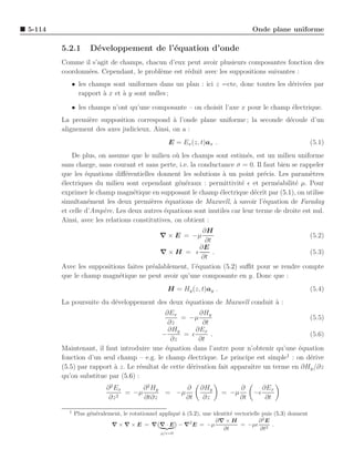 5-114                                                                                 Onde plane uniforme

        5.2.1       D´veloppement de l’´quation d’onde
                     e                 e
        Comme il s’agit de champs, chacun d’eux peut avoir plusieurs composantes fonction des
        coordonn´es. Cependant, le probl`me est r´duit avec les suppositions suivantes :
                e                       e        e
           • les champs sont uniformes dans un plan : ici z =cte, donc toutes les d´riv´es par
                                                                                   e e
             rapport ` x et ` y sont nulles ;
                     a      a

           • les champs n’ont qu’une composante – on choisit l’axe x pour le champ ´lectrique.
                                                                                   e
        La premi`re supposition correspond ` l’onde plane uniforme ; la seconde d´coule d’un
                e                             a                                  e
        alignement des axes judicieux. Ainsi, on a :
                                                    E = Ex (z, t)ax .                                           (5.1)
            De plus, on assume que le milieu o` les champs sont estim´s, est un milieu uniforme
                                                 u                       e
        sans charge, sans courant et sans perte, i.e. la conductance σ = 0. Il faut bien se rappeler
        que les ´quations diﬀ´rentielles donnent les solutions ` un point pr´cis. Les param`tres
                 e             e                                 a             e               e
        ´lectriques du milieu sont cependant g´n´raux : permittivit´ ǫ et perm´abilit´ µ. Pour
        e                                         e e                 e             e     e
        exprimer le champ magn´tique en supposant le champ ´lectrique d´crit par (5.1), on utilise
                                  e                             e          e
        simultan´ment les deux premi`res ´quations de Maxwell, a savoir l’´quation de Faraday
                  e                     e    e                      `          e
        et celle d’Amp`re. Les deux autres ´quations sont inutiles car leur terme de droite est nul.
                       e                     e
        Ainsi, avec les relations constitutives, on obtient :
                                                         ∂H
                                                ∇ × E = −µ                                 (5.2)
                                                          ∂t
                                                        ∂E
                                          ∇×H = ǫ            .                             (5.3)
                                                        ∂t
        Avec les suppositions faites pr´alablement, l’´quation (5.2) suﬃt pour se rendre compte
                                       e              e
        que le champ magn´tique ne peut avoir qu’une composante en y. Donc que :
                           e
                                                    H = Hy (z, t)ay .                                           (5.4)
        La poursuite du d´veloppement des deux ´quations de Maxwell conduit a :
                         e                     e                            `
                                            ∂Ex         ∂Hy
                                                  = −µ                                    (5.5)
                                             ∂z          ∂t
                                             ∂Hy       ∂Ex
                                           −       = ǫ      .                             (5.6)
                                              ∂z        ∂t
        Maintenant, il faut introduire une ´quation dans l’autre pour n’obtenir qu’une ´quation
                                            e                                          e
                                                                                   1
        fonction d’un seul champ – e.g. le champ ´lectrique. Le principe est simple : on d´rive
                                                    e                                     e
        (5.5) par rapport ` z. Le r´sultat de cette d´rivation fait apparaˆ un terme en ∂Hy /∂z
                          a        e                 e                    ıtre
        qu’on substitue par (5.6) :
                           ∂ 2 Ex      ∂ 2 Hy              ∂     ∂Hy             ∂         ∂Ex
                                  = −µ             = −µ                  = −µ         −ǫ
                            ∂z 2       ∂t∂z                ∂t     ∂z             ∂t         ∂t

          1
              Plus g´n´ralement, le rotationnel appliqu´ ` (5.2), une identit´ vectorielle puis (5.3) donnent
                    e e                                ea                    e
                                                            2          ∂∇ × H             ∂ 2E
                            ∇ × ∇ × E = ∇ ∇ · E − ∇ E = −µ                       = −µǫ 2 .
                                                                          ∂t              ∂t
                                                 ρ/ǫ=0
 