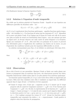 ´
5.2 Equation d’onde dans un mat´riau sans perte
                               e                                                                 5-115

d’o` ﬁnalement ´merge la fameuse ´quation d’onde :
   u           e                 e
                                      ∂ 2 Ex     ∂ 2 Ex
                                             = µǫ 2 .                                    (5.7)
                                       ∂z 2       ∂t

5.2.2     Solution ` l’´quation d’onde temporelle
                   a e
On v´riﬁe que la solution g´n´rale de l’´quation d’onde – laquelle est une ´quation aux
     e                        e e          e                               e
diﬀ´rences partielles du deuxi`me ordre – est :
   e                            e
                                              √                 √
                      Ex (z, t) = E + f (t − z µǫ) + E − g(t + z µǫ)               (5.8)
                                           ↑                    ↑

o` f (·) et g(·) repr´sentent deux fonctions quelconques – appel´es fonctions spatio-tempo-
  u                  e                                           e
relles – des variables t et z. Ces fonctions de mˆme que les constantes E + et E − d´pendent
                                                 e                                  e
de la source qui g´n`re l’onde. Il est logique que la forme de l’onde soit celle de la source
                    e e
avec plus ou moins de retard ou d’att´nuation dans l’espace : avec une antenne qui ´met
                                          e                                             e
un signal carr´, on devrait observer une onde carr´e de mˆme fr´quence a la r´ception.
                 e                                     e       e     e        `     e
                            +       −
Quant aux constantes E et E , elles sont li´es ` la puissance de la source et peuvent
                                                   e a
ˆtre d´termin´es grˆce ` l’application des conditions aux limites sur la source, un peu
e      e        e      a a
l’´quivalent des conditions initiales pour des ´quations diﬀ´rentielles en circuit.
  e                                              e            e
    La solution correspondante pour Hy (z, t) est d´duite en substituant (5.8) dans (5.5) :
                                                     e
                   ∂Hy           ǫ               √                    √
                       =           E + f ′ (t − z µǫ) − E − g ′ (t + z µǫ)
                    ∂t           µ
donc
                                  √                  √
                 Hy = H + f (t − z µǫ) + H − g(t + z µǫ)                                 (5.9)
                        1                  √                 √
                    =          E + f (t − z µǫ) − E − g(t + z µǫ)            .         (5.10)
                        µ/ǫ                     ↑
                             ↑


5.2.3     Observations
On se doit d’ouvrir ici une parenth`se. Quoique l’´tude se limite aux ondes planes uni-
                                     e                e
formes se propageant dans un mat´riau sans perte, des observations peuvent ˆtre faites,
                                    e                                              e
lesquelles demeureront valides mˆme dans le cas plus g´n´ral d’un mat´riau quelconque.
                                  e                        e e              e
    Les fonctions spatio-temporelles f (·) et g(·) sont toutes deux reli´es au signal ´mis par
                                                                        e             e
la source. Elles sont donc similaires entre elles et similaires au signal ´mis. La diﬀ´rence
                                                                           e            e
apparaˆ dans le signe devant z ` l’int´rieur de leur argument.
       ıt                        a      e
   • Comme le temps croˆ il faut que z augmente au fur et ` mesure que le temps
                           ıt,                                     a
                                                            √
     progresse aﬁn de conserver l’argument constant t − z µǫ =cte. C’est l’inverse pour
                      √                                                             √
     l’argument t + z µǫ =cte. En fait, la repr´sentation de la fonction f (t − z µǫ) au
                                                 e
     temps t = 0 puis au temps t = 1 et ainsi de suite, montre que le signal se d´place dans
                                                                                 e
                                                                                      √
     la direction positive de l’axe z qu’on note en z+ ; et vice-versa pour g(t + z µǫ),
     en z−. Ceci explique pourquoi les termes E + et E − devant les fonctions spatio-
     temporelles sont surmont´s des indices + et − respectivement : l’onde positive et
                                e
     n´gative selon leur direction de propagation.
       e
 