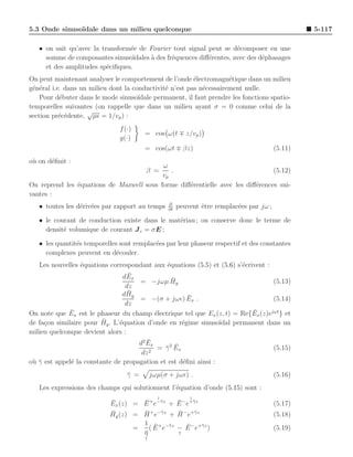 5.3 Onde sinuso¨
               ıdale dans un milieu quelconque                                                     5-117

   • on sait qu’avec la transform´e de Fourier tout signal peut se d´composer en une
                                 e                                      e
     somme de composantes sinuso¨  ıdales ` des fr´quences diﬀ´rentes, avec des d´phasages
                                          a       e           e                  e
     et des amplitudes sp´ciﬁques.
                          e
On peut maintenant analyser le comportement de l’onde ´lectromagn´tique dans un milieu
                                                         e           e
g´n´ral i.e. dans un milieu dont la conductivit´ n’est pas n´cessairement nulle.
 e e                                           e             e
    Pour d´buter dans le mode sinuso¨
           e                          ıdale permanent, il faut prendre les fonctions spatio-
temporelles suivantes (on rappelle que dans un milieu ayant σ = 0 comme celui de la
                    √
section pr´c´dente, µǫ = 1/vp ) :
           e e
                               f (·)
                                        = cos ω(t ∓ z/vp )
                               g(·)
                                        = cos(ωt ∓ βz)                                    (5.11)
o` on d´ﬁnit :
 u     e
                                          ω
                                         β = .                                 (5.12)
                                          vp
On reprend les ´quations de Maxwell sous forme diﬀ´rentielle avec les diﬀ´rences sui-
               e                                  e                      e
vantes :
                                                  ∂
   • toutes les d´riv´es par rapport au temps
                 e e                              ∂t
                                                       peuvent ˆtre remplac´es par jω ;
                                                               e           e

   • le courant de conduction existe dans le mat´riau ; on conserve donc le terme de
                                                e
     densit´ volumique de courant J c = σE ;
           e

   • les quantit´s temporelles sont remplac´es par leur phaseur respectif et des constantes
                e                          e
     complexes peuvent en d´couler.
                              e
   Les nouvelles ´quations correspondant aux ´quations (5.5) et (5.6) s’´crivent :
                  e                            e                         e
                                   ¯
                                 dEx
                                      = −jωµ Hy  ¯                                 (5.13)
                                  dz
                                   ¯
                                d Hy
                                      = −(σ + jωǫ) Ex .¯                           (5.14)
                                  dz
              ¯                                                             ¯
On note que Ex est le phaseur du champ ´lectrique tel que Ex (z, t) = Re{Ex (z)ejωt } et
                                           e
                         ¯
de fa¸on similaire pour Hy . L’´quation d’onde en r´gime sinuso¨
     c                         e                     e           ıdal permanent dans un
milieu quelconque devient alors :
                                        ¯
                                     d2 Ex
                                              ¯ ¯
                                            = γ 2 Ex                               (5.15)
                                      dz 2
o` γ est appel´ la constante de propagation et est d´ﬁni ainsi :
 u¯           e                                      e
                                  γ =
                                  ¯         jωµ(σ + jωǫ) .                                (5.16)
   Les expressions des champs qui solutionnent l’´quation d’onde (5.15) sont :
                                                 e
                                              ↓            ↓
                            ¯        ¯          ¯
                            Ex (z) = E + e−¯z + E − e+¯z
                                           γ          γ
                                                                                          (5.17)
                            ¯        ¯          ¯
                            Hy (z) = H + e−¯z + H − e+¯z
                                           γ           γ
                                                                                          (5.18)
                                     1 ¯ + −¯ z     ¯
                                   =   ( E e γ − E − e+¯z )
                                                         γ
                                                                                          (5.19)
                                     η
                                     ¯          ↑
                                        ↑
 