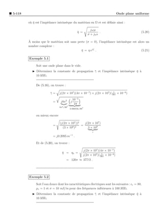 5-118                                                                                  Onde plane uniforme

        o` η est l’imp´dance intrins`que du mat´riau en Ω et est d´ﬁnie ainsi :
         u¯           e             e          e                  e

                                                               jωµ
                                                    η =
                                                    ¯                .                               (5.20)
                                                             σ + jωǫ

        `
        A moins que le mat´riau soit sans perte (σ = 0), l’imp´dance intrins`que est alors un
                          e                                   e             e
        nombre complexe :
                                            η = η ejζ .
                                             ¯                                          (5.21)

        Exemple 5.1

             Soit une onde plane dans le vide.
          ◮ D´terminez la constante de propagation γ et l’imp´dance intrins`que η a
              e                                    ¯         e             e    ¯ `
            10 MHz.


             De (5.16), on trouve :

                                                                         1
                        γ=
                        ¯      j(2π × 107 )(4π × 10−7 ) × j(2π × 107 )( 36π × 10−9 )
                                               10−2
                          =     j8π 2      j
                                                18
                                       ◦
                               8π 2 ∠90               ◦
                                           0.000556∠90


             ou mieux encore

                               (j(2π × 107 ))2   j(2π × 107 )
                          =                    =
                                 (3 × 108 )2       3 × 108
                                                                 c
                                           −1
                          = j0.2095 m           .

             Et de (5.20), on trouve :

                                                          j(2π × 107 )(4π × 10−7 )
                                 η = ηo =
                                 ¯                                       1
                                                          j(2π × 107 )( 36π × 10−9 )
                                      = 120π ≈ 377 Ω .




        Exemple 5.2

             Soit l’eau douce dont les caract´ristiques ´lectriques sont les suivantes : ǫr = 80,
                                             e          e
             µr = 1 et σ = 10 mS/m pour des fr´quences inf´rieures a 100 MHz.
                                                   e            e        `
          ◮ D´terminez la constante de propagation γ et l’imp´dance intrins`que η a
              e                                    ¯         e             e    ¯ `
            10 MHz.
 