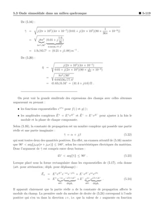 5.3 Onde sinuso¨
               ıdale dans un milieu quelconque                                                          5-119

     De (5.16) :

                                                                                 1
        γ =
        ¯          j(2π × 107 )(4π × 10−7 ) (0.01 + j(2π × 107 )(80 ×               × 10−9))
                                                                                36π
                                         1.6
            =       j8π 2 (0.01 + j          )
                                         36
                           ◦
                   8π 2 ∠90                 ◦
                                0.04556∠77.4

            = 1.9∠83.7◦ = (0.21 + j1.88) m−1 .

     De (5.20) :

                                            j(2π × 107 )(4π × 10−7)
                        η =
                        ¯                                      1
                                      0.01 + j(2π × 107)(80 × 36π × 10−9 )
                                      8π 2 ∠90◦
                               =
                                   0.04556∠77.4◦
                               = 41.63∠6.34◦ = (41.4 + j4.6) Ω .



   On peut voir la grande similitude des expressions des champs avec celles obtenues
auparavant en prenant :

   • les fonctions exponentielles e∓¯z pour f (·) et g(·) ;
                                    γ


                               ¯           +
                                               ¯            −
   • les amplitudes complexes E + = E + ejξ et E − = E − ejξ pour ajuster a la fois le
                                                                          `
     module et la phase de chaque composante.

Selon (5.16), la constante de propagation est un nombre complexe qui poss`de une partie
                                                                         e
r´elle et une partie imaginaire :
 e
                                      γ = α + jβ
                                      ¯                                          (5.22)
qui sont toutes deux des quantit´s positives. En eﬀet, un examen attentif de (5.16) montre
                                e
que 90 < arg{jωµ(σ + jωǫ)} ≤ 180◦ , selon les caract´ristiques ´lectriques du mat´riau.
       ◦
                                                        e        e                   e
Donc l’argument de γ est compris entre deux bornes :
                     ¯

                                        45◦ < arg{¯ } ≤ 90◦ .
                                                  γ                                            (5.23)

Lorsque plac´ sous la forme rectangulaire dans les exponentielles de (5.17), cela donne
             e
(att. pour att´nuation ; d´ph. pour d´phasage) :
              e           e          e
                                   +                    −
                       ¯
                       Ex = E + ejξ e−αz e−jβz + E − ejξ eαz ejβz
                                                         +                  −
                               = E + e−αz e−jβz+jξ + E − eαz ejβz+jξ            .              (5.24)
                                         att.    d´ph.
                                                  e          att.   d´ph.
                                                                     e

Il apparaˆ clairement que la partie r´elle α de la constante de propagation aﬀecte le
          ıt                           e
module du champ. La premi`re onde du membre de droite de (5.24) correspond a l’onde
                            e                                                  `
positive qui s’en va dans la direction z+, i.e. que la valeur de z augmente en fonction
 