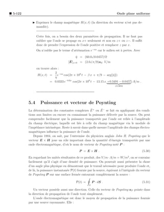 5-122                                                                      Onde plane uniforme

           ◮ Exprimez le champ magn´tique H(x, t) (la direction du vecteur n’est pas de-
                                   e
             mand´e).
                  e


              Cette fois, on a besoin des deux param`tres de propagation. Il ne faut pas
                                                      e
              oublier que l’onde se propage en x+ seulement et non en z+ ou z−. Il suﬃt
              donc de prendre l’expression de l’onde positive et remplacer z par x.
              On n’oublie pas le terme d’att´nuation e−αx car le milieu est a pertes. Avec
                                            e                               `

                                           η = (60.0∠0.0457) Ω
                                           ¯
                                       ¯ x=0 = (2.0∠π/9)aE V/m
                                      [E]

              on trouve alors :
                            2 −αx
               H(x, t) =      e   cos(2π × 108 t − β x + π/9 − arg{¯})
                                                                    η
                            η
                       = 0.0333 e−0.6x cos(2π × 108 t − 13.15 x +0.3491 − 0.0457) A/m .
                                                                         +0.3034




        5.4      Puissance et vecteur de Poynting
                                                      ¯       ¯
        La d´termination des constantes complexes E + ou E − se fait en appliquant des condi-
             e
        tions aux limites ou encore en connaissant la puissance d´livr´e par la source. On peut
                                                                    e e
        comprendre facilement que la puissance transport´e par l’onde est reli´e a l’amplitude
                                                            e                    e `
        du champ ´lectrique, laquelle est li´e ` celle du champ magn´tique via le module de
                    e                        e a                         e
        l’imp´dance intrins`que. Reste ` savoir dans quelle mesure l’amplitude des champs ´lectro-
             e              e          a                                                  e
        magn´tiques inﬂuence la puissance de l’onde.
              e
            Depuis 1884, on sait, par l’entremise du physicien anglais John H. Poynting que le
        vecteur E × H joue un rˆle important dans la quantit´ d’´nergie transport´e par une
                                  o                               e e                  e
        onde ´lectromagn´tique, d’o` le nom de vecteur de Poynting not´ P :
              e           e         u                                     e

                                              P = E ×H .                                      (5.30)

        En regardant les unit´s r´sultantes de ce produit, des V /m · A/m = W/m2 , on se convainc
                               e e
        facilement qu’il s’agit d’une densit´ de puissance. On pourrait aussi pr´senter la chose
                                             e                                       e
        d’un angle plus physique en d´montrant que le travail n´cessaire pour produire l’onde et,
                                       e                           e
        de l`, la puissance instantan´e P(t) fournie par la source, ´quivaut a l’int´grale du vecteur
            a                        e                               e       `      e
        de Poynting P sur une surface ferm´e entourant compl`tement la source :
                                              e                   e

                                            P(t) =        P · dS .                            (5.31)
                                                      S

            Un vecteur poss`de aussi une direction. Celle du vecteur de Poynting aP pointe dans
                            e
        la direction de propagation de l’onde tout simplement.
            L’onde ´lectromagn´tique est donc le moyen de propagation de la puissance fournie
                    e          e
        par une source rayonnante. Elle :
 