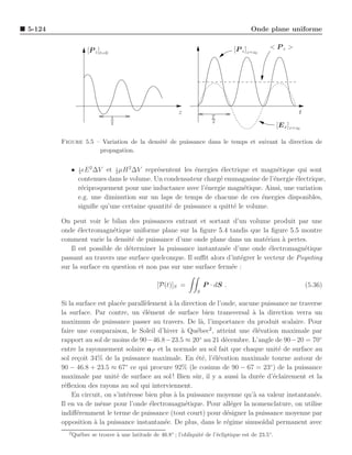 5-124                                                                                   Onde plane uniforme


                    [P z ]t=0                                                    [P z ]z=z0     < Pz >




                                                          z                                                   t
                                λ                                        T
                                2                                        2
                                                                                                     [E x ]z=z0

        Figure 5.5 – Variation de la densit´ de puissance dans le temps et suivant la direction de
                                           e
                    propagation.


           • 1 ǫE 2 ∆V et 1 µH 2 ∆V repr´sentent les ´nergies ´lectrique et magn´tique qui sont
             2            2
                                        e            e        e                  e
             contenues dans le volume. Un condensateur charg´ emmagasine de l’´nergie ´lectrique,
                                                              e                e      e
             r´ciproquement pour une inductance avec l’´nergie magn´tique. Ainsi, une variation
              e                                         e             e
             e.g. une diminution sur un laps de temps de chacune de ces ´nergies disponibles,
                                                                            e
             signiﬁe qu’une certaine quantit´ de puissance a quitt´ le volume.
                                            e                      e

        On peut voir le bilan des puissances entrant et sortant d’un volume produit par une
        onde ´lectromagn´tique uniforme plane sur la ﬁgure 5.4 tandis que la ﬁgure 5.5 montre
              e           e
        comment varie la densit´ de puissance d’une onde plane dans un mat´riau a pertes.
                                  e                                            e     `
           Il est possible de d´terminer la puissance instantan´e d’une onde ´lectromagn´tique
                                e                                e               e          e
        passant au travers une surface quelconque. Il suﬃt alors d’int´grer le vecteur de Poynting
                                                                      e
        sur la surface en question et non pas sur une surface ferm´e :
                                                                   e

                                                 [P(t)]S =            P · dS .                                    (5.36)
                                                                  S

        Si la surface est plac´e parall`lement ` la direction de l’onde, aucune puissance ne traverse
                               e       e       a
        la surface. Par contre, un ´l´ment de surface bien transversal a la direction verra un
                                      ee                                     `
        maximum de puissance passer au travers. De l`, l’importance du produit scalaire. Pour
                                                           a
        faire une comparaison, le Soleil d’hiver ` Qu´bec2 , atteint une ´l´vation maximale par
                                                    a    e                   ee
        rapport au sol de moins de 90−46.8−23.5 ≈ 20 au 21 d´cembre. L’angle de 90−20 = 70◦
                                                           ◦
                                                                    e
        entre la rayonnement solaire aP et la normale au sol fait que chaque unit´ de surface au
                                                                                       e
        sol re¸oit 34% de la puissance maximale. En ´t´, l’´l´vation maximale tourne autour de
               c                                         e e ee
        90 − 46.8 + 23.5 ≈ 67 ce qui procure 92% (le cosinus de 90 − 67 = 23◦ ) de la puissance
                                 ◦

        maximale par unit´ de surface au sol ! Bien sˆ r, il y a aussi la dur´e d’´clairement et la
                             e                           u                     e     e
        r´ﬂexion des rayons au sol qui interviennent.
         e
            En circuit, on s’int´resse bien plus ` la puissance moyenne qu’` sa valeur instantan´e.
                                 e               a                           a                    e
        Il en va de mˆme pour l’onde ´lectromagn´tique. Pour all´ger la nomenclature, on utilise
                       e                 e            e                e
        indiﬀ´remment le terme de puissance (tout court) pour d´signer la puissance moyenne par
              e                                                      e
        opposition ` la puissance instantan´e. De plus, dans le r´gime sinuso¨
                    a                        e                      e            ıdal permanent avec
          2
              Qu´bec se trouve ` une latitude de 46.8◦ ; l’obliquit´ de l’´cliptique est de 23.5◦.
                e              a                                   e      e
 