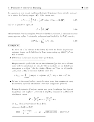 5.4 Puissance et vecteur de Poynting                                                             5-125

des phaseurs, on peut obtenir rapidement la densit´ de puissance (sous-entendre moyenne)
                                                  e
via le vecteur de Poynting moyen < P > d´ﬁni comme suit :
                                          e
                             1                  1                        ¯
                 <P > =                P dt =     EH cos(arg{¯}) aP = Re P
                                                             η                          (5.37)
                             T     T            2
o` T est la p´riode du signal, et
 u           e

                                          ¯  1¯ ¯∗
                                          P = E×H                                       (5.38)
                                             2
est le vecteur de Poynting complexe. Avec cette densit´ de puissance, la puissance moyenne
                                                      e
passant par une surface S est d´duite maintenant par l’´quivalent de (5.36) a savoir :
                                e                        e                     `

                                   [< P >]S =             < P > ·dS .                   (5.39)
                                                      S

Exemple 5.4

     La Terre est ` 150 millions de kilom`tres du Soleil. La densit´ de puissance
                   a                       e                       e
     optimale fournie par le Soleil sur la Terre tourne autour de 1360 W/m2 sur
     tout le spectre.
  ◮ D´terminez la puissance moyenne ´mise par le Soleil.
     e                              e


     On peut assumer que le Soleil est une source isotrope (qui ´met uniform´ment
                                                                 e            e
     dans toute les directions). De plus, le vide interstellaire est un di´lectrique
                                                                          e
     sans pertes (σ = 0) et l’eﬀet des plan`tes Mercure et V´nus est n´gligeable.
                                             e                 e         e
     Ainsi, selon (5.31), la puissance du Soleil serait de :

        < PSoleil > =            (1360)dS = 4π(150 × 109 )2 (1360) = 3.84 × 1026 W .
                        sph`re
                           e


  ◮ Estimez le niveau maximal du champ ´lectrique au sol si on suppose que toute
                                         e
    la densit´ de puissance est ramen´e ` une seule composante spectrale.
             e                       e a


     Puisque le mat´riau (l’air) est assum´ sans perte, les champs ´lectrique et
                   e                      e                        e
     magn´tique sont en phase. Le vecteur de Poynting complexe de (5.38) s’´crit
          e                                                                 e
     simplement comme :
                                        ¯
                                    1 ¯ E∗      1 E 2 ∠0◦
                                 ¯
                                 P = E ∗ as−t =           as−t
                                    2 η ¯       2 ηo
     o` as−t est un vecteur unitaire Soleil-Terre.
      u
     Ainsi, avec l’aide de (5.37) :

                    1 E 2 cos(0)
           1360 =                       =⇒      E =       (377)(2)(1360) = 1012 V/m !
                    2     ηo
 