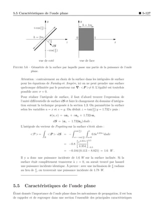 5.5 Caract´ristiques de l’onde plane
          e                                                                                      5-127

                               y                            y
                                                                 b = 1m
               +cos( π )
                     3


               h = 2m                                   0                   1
                                   π
                                   3            z                                            x
                                  dS
                               −cos( π )
                                     3



                    vue de cot´
                              e                             vue de face

Figure 5.6 – G´om´trie de la surface par laquelle passe une partie de la puissance de l’onde
               e e
             plane.

      Attention : contrairement au choix de la surface dans les int´grales de surface
                                                                   e
      pour les ´quations de Faraday et Amp`re, ici on ne peut prendre une surface
               e                            e
      quelconque d´limit´e par le pourtour car ∇· < P >= 0. L’´galit´ est toutefois
                   e     e                                       e    e
      possible avec σ = 0.
      Pour r´aliser l’int´grale de surface, il faut d’abord trouver l’expression de
              e           e
      l’unit´ diﬀ´rentielle de surface dS et faire le changement du domaine d’int´gra-
            e    e                                                               e
      tion suivant la technique propos´e ` la section 1.3. On param´trise la surface
                                         e a                          e
                                                               π
      selon les variables u = x et v = y. On d´duit z = tan( 3 ) y = 1.732 v puis :
                                                 e
                                   r(u, v) = uax + vay + 1.732vaz
                                       dS = (az − 1.732ay ) dudv .
      L’int´grale du vecteur de Poynting sur la surface s’´crit alors :
           e                                              e
                                                      cos( π )
                                                           3
                                                                     1
             <P > =            < P > ·dS = −                              0.8e4.354 v dudv
                           R                         v=− cos( π )
                                                              3
                                                                    u=0
                                                                    0.5
                                                      e4.354 v
                                              = −0.8
                                                       4.354 −0.5
                                              = −0.184 (0.113 − 8.821) = 1.6 W .

      Il y a donc une puissance incidente de 1.6 W sur la surface inclin´e. Si la
                                                                             e
      surface ´tait compl`tement transverse ` z = 0, on aurait trouv´ par hasard
              e            e                  a                         e
                                         ` preuve : avec une inclinaison de π radians
      une puissance incidente identique. A                                  6
      au lieu de π , on trouverait une puissance incidente de 1.78 W.
                 3




5.5      Caract´ristiques de l’onde plane
               e
´
Etant donn´e l’importance de l’onde plane dans les m´canismes de propagation, il est bon
           e                                        e
de rappeler et de regrouper dans une section l’ensemble des principales caract´ristiques
                                                                              e
 
