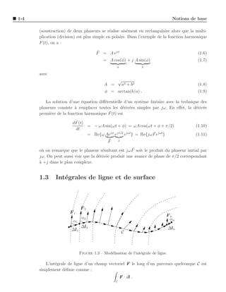 1-4                                                                                Notions de base

      (soustraction) de deux phaseurs se r´alise ais´ment en rectangulaire alors que la multi-
                                             e        e
      plication (division) est plus simple en polaire. Dans l’exemple de la fonction harmonique
      F (t), on a :

                                      ¯
                                      F = A ejφ                                               (1.6)
                                          = A cos(φ) + j A sin(φ)                             (1.7)
                                                  a                b

      avec
                                                     √
                                           A =           a2 + b2                              (1.8)
                                           φ = arctan(b/a) .                                  (1.9)

         La solution d’une ´quation diﬀ´rentielle d’un syst`me lin´aire avec la technique des
                            e          e                   e      e
      phaseurs consiste ` remplacer toutes les d´riv´es simples par jω. En eﬀet, la d´riv´e
                         a                        e e                                   e e
      premi`re de la fonction harmonique F (t) est
           e

                       dF (t)
                              = − ωA sin(ωt + φ) = ωA cos(ωt + φ + π/2)                      (1.10)
                        dt
                                                               ¯
                              = Re{ω Aejφ ejπ/2 ejωt } = Re{jω F ejωt }                      (1.11)
                                       ¯
                                       F    j


        u                              e              ¯
      o` on remarque que le phaseur r´sultant est jω F soit le produit du phaseur initial par
      jω. On peut aussi voir que la d´riv´e produit une avance de phase de π/2 correspondant
                                     e e
      a
      ` +j dans le plan complexe.


      1.3     Int´grales de ligne et de surface
                 e



                             F2
                      F1
                                                                              Fn
                              α2                                               αn
                       α1
                              ∆l2                                                 ∆ln
                       ∆l1
                                                       C



                             Figure 1.3 – Mod´lisation de l’int´grale de ligne.
                                             e                 e

         L’int´grale de ligne d’un champ vectoriel F le long d’un parcours quelconque C est
              e
      simplement d´ﬁnie comme :
                   e
                                                      F · dl .
                                                 C
 