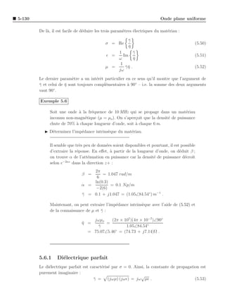 5-130                                                                      Onde plane uniforme

        De l`, il est facile de d´duire les trois param`tres ´lectriques du mat´riau :
            a                    e                     e     e                 e

                                                         γ
                                                         ¯
                                            σ = Re                                           (5.50)
                                                         η
                                                         ¯
                                                1        γ
                                                         ¯
                                             ǫ =   Im                                        (5.51)
                                                ω        η
                                                         ¯
                                                 1
                                            µ =     γη .
                                                    ¯¯                                       (5.52)
                                                jω

        Le dernier param`tre a un int´rˆt particulier en ce sens qu’il montre que l’argument de
                          e            ee
        γ et celui de η sont toujours compl´mentaires ` 90◦ – i.e. la somme des deux arguments
        ¯             ¯                    e           a
                ◦
        vaut 90 .

        Exemple 5.6

             Soit une onde ` la fr´quence de 10 MHz qui se propage dans un mat´riau
                            a     e                                                e
             inconnu non-magn´tique (µ = µo ). On s’aper¸oit que la densit´ de puissance
                              e                          c                e
             chute de 70% ` chaque longueur d’onde, soit ` chaque 6 m.
                          a                              a
           ◮ D´terminez l’imp´dance intrins`que du mat´riau.
              e              e             e          e


             Il semble que tr`s peu de donn´es soient disponibles et pourtant, il est possible
                              e             e
             d’extraire la r´ponse. En eﬀet, ` partir de la longueur d’onde, on d´duit β ;
                            e                 a                                      e
             on trouve α de l’att´nuation en puissance car la densit´ de puissance d´croˆ
                                  e                                   e                 e ıt
                    −2αz
             selon e     dans la direction z+ :
                                   2π
                               β =     = 1.047 rad/m
                                    6
                                   ln(0.3)
                               α =         = 0.1 Np/m
                                    −2(6)
                               γ = 0.1 + j1.047 = (1.05∠84.54◦) m−1 .
                               ¯

             Maintenant, on peut extraire l’imp´dance intrins`que avec l’aide de (5.52) et
                                               e             e
             de la connaissance de µ et γ :
                                        ¯

                                   jωµo     (2π × 107 )(4π × 10−7 )∠90◦
                               η =
                               ¯         =
                                     γ
                                     ¯             1.05∠84.54◦
                                 = 75.07∠5.46◦ = (74.73 + j7.14)Ω .




        5.6.1     Di´lectrique parfait
                    e
        Le di´lectrique parfait est caract´ris´ par σ = 0. Ainsi, la constante de propagation est
             e                            e e
        purement imaginaire :
                                                               √
                                      γ = (jωµ) (jωǫ) = jω µǫ .
                                      ¯                                                    (5.53)
 