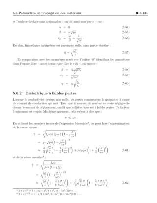 5.6 Param`tres de propagation des mat´riaux
         e                           e                                                              5-131

et l’onde se d´place sans att´nuation – on dit aussi sans perte – car :
              e              e
                                          α = 0                                            (5.54)
                                               √
                                          β = ω µǫ                                         (5.55)
                                              ω    1
                                         vp =   = √ .                                      (5.56)
                                              β    µǫ
De plus, l’imp´dance intrins`que est purement r´elle, sans partie r´active :
              e             e                  e                   e
                                                          µ
                                               η =
                                               ¯            .                              (5.57)
                                                          ǫ
   En comparaison avec les param`tres not´s avec l’indice “0” identiﬁant les param`tres
                                   e         e                                    e
dans l’espace libre – autre terme pour dire le vide –, on trouve :
                                               √
                                      β = β0 µr ǫr                               (5.58)
                                                c
                                     vp = √                                      (5.59)
                                               µr ǫr
                                                  µr
                                      η = η0         .                           (5.60)
                                                  ǫr

5.6.2     Di´lectrique ` faibles pertes
            e          a
Lorsque la conductivit´ devient non-nulle, les pertes commencent ` apparaˆ
                        e                                              a         ıtre a cause
                                                                                      `
du courant de conduction qui naˆ Tant que le courant de conduction reste n´gligeable
                                 ıt.                                                e
devant le courant de d´placement, on dit que le di´lectrique est ` faibles pertes. Un facteur
                      e                           e              a
5 minimum est requis. Math´matiquement, cela revient ` dire que :
                            e                             a
                                               σ ≪ ωǫ .
En utilisant les premiers termes de l’expansion binomiale3 , on peut faire l’approximation
de la racine carr´e :
                 e
                                                     σ
                  γ =
                  ¯          (jωµ) (jωǫ) 1 − j
                                                     ωǫ
                          √         σ 1/2
                      = jω µǫ 1 − j
                                    ωǫ
                        σ µ       1 σ 2                       √       1 σ          2
                      ≈       1−                          + jω µǫ 1 +                      (5.61)
                        2 ǫ       8 ωǫ                                8 ωǫ
et de la mˆme mani`re4 :
          e       e
                                jωµ
                η =
                ¯                     σ
                            jωǫ 1 − j ωǫ
                            µ     σ −1/2
                    =         1−j
                            ǫ     ωǫ
                            µ    3 σ 2                    1     µ σ         5 σ    2
                    ≈         1−                     +j                1−              .   (5.62)
                            ǫ    8 ωǫ                     2     ǫ ωǫ        8 ωǫ
  3
    (1 + x)1/2 = 1 + x/2 − x2 /8 + x3 /16 − 5x4 /128 + . . .
  4
    (1 + x)−1/2 = 1 − x/2 + 3x2 /8 − 5x3 /16 + 56x4 /128 − . . .
 