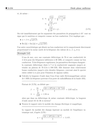 5-134                                                                     Onde plane uniforme

        et, de mˆme :
                e
                                                  jωµ       ejπ/2 ωµ
                                      η ≈
                                      ¯                =
                                                   σ           σ
                                                  ωµ jπ/4
                                          ≈          e
                                                   σ
                                                  ωµ
                                          ≈          (1 + j) .                               (5.75)
                                                  2σ
        On voit imm´diatement que les arguments des param`tres de propagation a 45◦ sont un
                     e                                    e                    `
        signe que le mat´riau se comporte comme un bon conducteur. Ceci implique que :
                        e
           • α=β≈       ωµσ/2 ;

           • Re {¯} = Im {¯} ≈
                 η        η        ωµ/(2σ).
        Une autre caract´ristique qui d´note un bon conducteur est le comportement directement
                         e              e
        proportionnel ` la racine carr´e de la fr´quence des valeurs de α, β, vp et η.
                      a               e          e                                  ¯
        Exemple 5.8

             L’eau de mer, avec une constante di´lectrique de 70 et une conductivit´ de
                                                     e                                   e
             4 S/m pour des fr´quences inf´rieures ` 30 MHz, se comporte comme un bon
                                 e            e        a
             conducteur. A ` des fr´quences sup´rieures, les param`tres ´lectriques changent :
                                   e            e                 e     e
             la constante di´lectrique chute ` 7 et la conductivit´ augmente jusqu’` at-
                              e                 a                    e                  a
             teindre un plateau de 70 S/m ` 100 GHz. Elle demeure donc relativement
                                                a
             bonne conductrice jusqu’` cette derni`re fr´quence, couvrant ainsi le spectre
                                        a             e    e
             entier utilis´ ` ce jour pour l’´mission de signaux radios.
                          ea                 e
          ◮ Calculez la longueur d’onde dans l’eau d’une onde ´lectromagn´tique autour
                                                                e           e
            de 1 MHz (la fr´quence porteuse d’un poste de radiodiﬀusion de la bande AM).
                           e


             Partant de (5.74), on d´duit que :
                                    e
                               2π       (2π × 106 )(4π × 10−7 )(4)
                        β =        =                               = 3.97 rad/m
                                λ                    2
                                2π
                       λ =           = 1.58 m
                               3.97
             alors que dans un di´lectrique de mˆme constante di´lectrique, la longueur
                                   e               e                e
             d’onde aurait ´t´ de 36 m environ !
                           ee
          ◮ Trouvez le rapport entre le module des champs ´lectrique et magn´tique.
                                                          e                 e


             Le rapport du module des champs ´quivaut au module de l’imp´dance in-
                                              e                         e
             trins`que soit, d’apr`s (5.75) :
                  e               e
                                        (2π × 106 )(4π × 10−7 )
                                η =                             = 1.4 Ω .
                                                   4
 