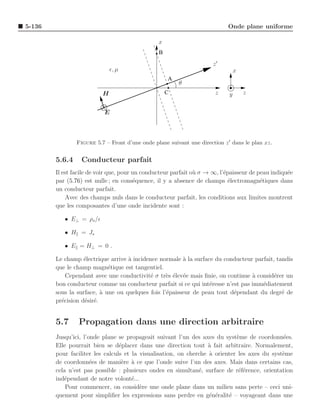 5-136                                                                       Onde plane uniforme

                                                x
                                                B
                                                                      z′
                              ǫ, µ                                              x
                                                    A
                                                        θ
                          H                         C                  z    y       z


                           E



                Figure 5.7 – Front d’une onde plane suivant une direction z ′ dans le plan xz.


        5.6.4     Conducteur parfait
        Il est facile de voir que, pour un conducteur parfait o` σ → ∞, l’´paisseur de peau indiqu´e
                                                               u          e                       e
        par (5.76) est nulle ; en cons´quence, il y a absence de champs ´lectromagn´tiques dans
                                        e                                   e           e
        un conducteur parfait.
            Avec des champs nuls dans le conducteur parfait, les conditions aux limites montrent
        que les composantes d’une onde incidente sont :

           • E⊥ = ρs /ǫ

           • H = Js

           • E = H⊥ = 0 .

        Le champ ´lectrique arrive ` incidence normale ` la surface du conducteur parfait, tandis
                   e               a                    a
        que le champ magn´tique est tangentiel.
                            e
            Cependant avec une conductivit´ σ tr`s ´lev´e mais ﬁnie, on continue a consid´rer un
                                            e     e e e                          `        e
        bon conducteur comme un conducteur parfait si ce qui int´resse n’est pas imm´diatement
                                                                  e                  e
        sous la surface, ` une ou quelques fois l’´paisseur de peau tout d´pendant du degr´ de
                          a                       e                       e                  e
        pr´cision d´sir´.
          e        e e


        5.7     Propagation dans une direction arbitraire
        Jusqu’ici, l’onde plane se propageait suivant l’un des axes du syst`me de coordonn´es.
                                                                             e                e
        Elle pourrait bien se d´placer dans une direction tout ` fait arbitraire. Normalement,
                                 e                                 a
        pour faciliter les calculs et la visualisation, on cherche ` orienter les axes du syst`me
                                                                   a                          e
        de coordonn´es de mani`re ` ce que l’onde suive l’un des axes. Mais dans certains cas,
                      e           e a
        cela n’est pas possible : plusieurs ondes en simultan´, surface de r´f´rence, orientation
                                                               e              ee
        ind´pendant de notre volont´...
           e                          e
            Pour commencer, on consid`re une onde plane dans un milieu sans perte – ceci uni-
                                         e
        quement pour simpliﬁer les expressions sans perdre en g´n´ralit´ – voyageant dans une
                                                                   e e    e
 