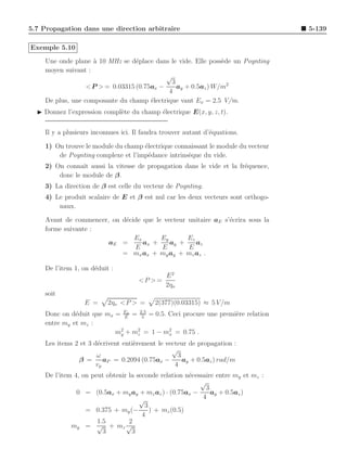 5.7 Propagation dans une direction arbitraire                                      5-139

Exemple 5.10
    Une onde plane ` 10 MHz se d´place dans le vide. Elle poss`de un Poynting
                    a             e                            e
    moyen suivant :
                                            √
                                              3
                  < P > = 0.03315 (0.75ax −     ay + 0.5az ) W/m2
                                             4
    De plus, une composante du champ ´lectrique vaut Ex = 2.5 V/m.
                                       e
  ◮ Donnez l’expression compl`te du champ ´lectrique E(x, y, z, t).
                             e            e


    Il y a plusieurs inconnues ici. Il faudra trouver autant d’´quations.
                                                               e

    1) On trouve le module du champ ´lectrique connaissant le module du vecteur
                                    e
        de Poynting complexe et l’imp´dance intrins`que du vide.
                                      e            e
    2) On connaˆ aussi la vitesse de propagation dans le vide et la fr´quence,
                ıt                                                    e
        donc le module de β.
    3) La direction de β est celle du vecteur de Poynting.
    4) Le produit scalaire de E et β est nul car les deux vecteurs sont orthogo-
        naux.

    Avant de commencer, on d´cide que le vecteur unitaire aE s’´crira sous la
                            e                                  e
    forme suivante :
                               Ex       Ey       Ez
                       aE =       ax +     ay +     az
                               E        E        E
                           = mx ax + my ay + mz az .

    De l’item 1, on d´duit :
                     e
                                               E2
                                     <P > =
                                               2ηo
    soit
                  E =     2ηo < P > =      2(377)(0.03315) ≈ 5 V /m
    Donc on d´duit que mx = Ex = 2.5 = 0.5. Ceci procure une premi`re relation
              e              E    5
                                                                  e
    entre my et mz :
                          m2 + m2 = 1 − mx = 0.75 .
                           y    z
                                            2


    Les items 2 et 3 d´crivent enti`rement le vecteur de propagation :
                       e           e
                                                √
                      ω                           3
               β =       aP = 0.2094 (0.75ax −      ay + 0.5az ) rad/m
                      vp                         4
    De l’item 4, on peut obtenir la seconde relation n´cessaire entre my et mz :
                                                      e
                                                          √
                                                            3
               0 = (0.5ax + my ay + mz az ) · (0.75ax −       ay + 0.5az )
                                     √                     4
                                       3
                  = 0.375 + my (−        ) + mz (0.5)
                                      4
                      1.5        2
             my = √ + mz √
                        3         3
 