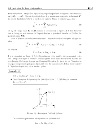 1.3 Int´grales de ligne et de surface
       e                                                                                          1-5

Pour comprendre l’int´grale de ligne, on d´compose le parcours en segments inﬁnit´simaux
                            e                   e                                      e
∆l1 , ∆l2 , . . . , ∆ln . Elle est alors ´quivalente ` la somme des n produits scalaires de F k
                                         e           a
(la valeur du champ ´valu´ ` la position du segment k) par le segment ∆lk , donc :
                           e    ea
                                                    n
                                      F · dl ≈            Fk ∆lk cos αk                  (1.12)
                                  C                 k=1

o` αk est l’angle entre F k et ∆lk comme il apparaˆ sur la ﬁgure 1.3. Il faut bien voir
 u                                                 ıt
que le champ est une fonction de l’espace donc de la position ` laquelle on l’´value. On
                                                              a               e
pourrait ´crire F (l).
         e
   Dans le syst`me de coordonn´es cart´sien, l’approximation de l’int´grale de ligne de-
                e               e      e                             e
vient :
                                           n
                            F · dl ≈           ( Fx ∆xk + Fy ∆yk + Fz ∆zk )              (1.13)
                        C              k=1

en prenant
                                dl = dxax + dyay + dzaz .                                (1.14)
Il y a cependant un danger ` ´crire l’´quation de cette mani`re car on pourrait croire
                               a e       e                      e
que l’int´grale de ligne se r´sume ` trois int´grales de la mˆme fonction sur chacune des
         e                   e     a          e              e
coordonn´es. Il n’en est rien car les ´l´ments diﬀ´rentiels dx, dy et dz, de l’´quation ne
          e                           ee            e                          e
sont pas ind´pendants puisqu’ils d´pendent tous du parcours suivi. Il faut donc les relier
             e                     e
a e
` l’´quation du parcours entre les deux points.

Exemple 1.1

      Soit la fonction F = 5yax + x2 az .
   ◮ Faites l’int´grale de ligne du point (0, 0, 0) au point (1, 2, 3) le long du parcours
                 e
     2x = y, 9x = z 2 .


                                               z
                                       3
                                                           P (1, 2, 3)
                                                C



                                                               2
                                                                    y
                                  x

                        Figure 1.4 – Parcours de l’int´grale de ligne.
                                                      e


      On commence par d´river les ´quations du parcours d’o` :
                       e          e                        u

                                      2dx = dy, 9dx = 2zdz .
 