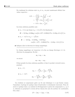5-140                                                                      Onde plane uniforme

             En combinant les relations entre my et mz , on peut maintenant d´duire leur
                                                                             e
             valeur respective :
                                                              2
                                           1.5       2
                                  0.75 =   √ + mz √        + m2
                                                              z
                                             3        3
                                         2.25       3       4
                                       =       + 2mz + m2 + m2
                                                          z     z
                                           3        3       3
                                                       7
                                       = 0.75 + 2mz + m2 .
                                                       3 z
             Les deux solutions possibles sont :
                                               √
                • mz = 0 ce qui donne my = 1.5/ 3 ; d’o` ﬁnalement :
                                                       u

                  E = 5(0.5ax +0.866ay ) cos 2π×107 t−0.2094(0.75x−0.433y+0.5z) V /m
                                     √
                • mz = −6/7 et my = − 3/14 :

                    E = 5(0.5ax − 0.1237ay − 0.8571az )
                                     cos 2π × 107 t − 0.2094(0.75x − 0.433y + 0.5z) V /m

          ◮ Indiquez alors la direction de champ magn´tique.
                                                     e


             Le champ magn´tique est transverse ` la fois au champ ´lectrique et a la
                              e                  a                 e             `
             direction de propagation. En fait :

                                             aE × aH = aP

             ou encore
                                             aP × aE = aH .
             Il faut prendre les deux solutions possibles et faire le produit vectoriel corres-
             pondant :

                • mz = 0 :                         √          √
                                                 3     1     2 3
                                       aH   = −    ax + ay +     az
                                                4      4      4
                • mz = −6/7 :                  √             √
                                              7 3     25    2 3
                                      aH    =     ax + ay +     az .
                                               28     28     28


            Les r´sultats ne surprennent gu`re car ils sont identiques a ce qui ´taient connus.
                 e                          e                           `       e
        Cependant, il pr´sage de quelque chose d’inattendue et absolument renversant. Pour ob-
                         e
        server ce quelque chose, on continue le d´veloppement ` partir des composantes βx , βy et
                                                 e            a
        βz obtenues en projetant le vecteur β sur chacun des axes du syst`me de coordonn´es.
                                                                            e                e
        On a donc :
                                       β = βx ax + βy ay + βz az                           (5.87)
 