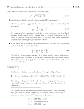 5.7 Propagation dans une direction arbitraire                                                   5-141

c’est-`-dire que, comme pour tout vecteur, le module vaut :
      a

                                  β =      2    2    2
                                          βx + βy + βz .                              (5.88)

   Les cons´quences directes sont d´riv´es en associant les composantes :
           e                       e e

   • ` leur longueur d’onde apparente dans chacun des axes d’o` , en partant de (5.88)
     a                                                        u
     avec (5.85) :
                                  1     1     1     1
                                    2
                                      = 2 + 2 + 2 .                             (5.89)
                                  λ     λx    λy    λz
     Les longueurs d’onde apparentes sont belles et biens plus longues que la v´ritable
                                                                               e
     longueur d’onde dans le milieu, mesur´e dans la direction de propagation. A la
                                            e                                      `
     limite, la longueur d’onde apparente dans l’un des axes peut tendre vers l’inﬁni,
     indiquant ainsi aucune propagation suivant cet axe.

   • ` leur vitesse de propagation apparente dans chacun des axes d’o` , toujours en
     a                                                               u
     partant de (5.88) avec cette fois (5.86) :

                                   1     1   1   1
                                    2
                                      = 2 + 2 + 2 .                                   (5.90)
                                   vp   vpx vpy vpz

     Ce r´sultat a de quoi surprendre car, de la mˆme mani`re qu’avec les longueurs
          e                                           e          e
     d’onde apparentes, les vitesses de propagation apparentes sont toujours sup´rieures
                                                                                    e
     a      e                               ` la limite, l’une d’elle peut ˆtre ´gale a vp si
     ` la v´ritable vitesse de propagation. A                              e    e     `
     les autres sont inﬁnies !


Exemple 5.11

     Soit l’une des solutions pour l’onde plane de l’exemple 5.10 pr´c´dent :
                                                                    e e

     E = 5(0.5ax + 0.866ay ) cos 2π × 107 t − 0.2094(0.75x − 0.433y + 0.5z) V /m

  ◮ D´terminez les longueurs d’onde et les vitesses de propagation estim´es en
      e                                                                  e
    regardant le comportement de l’onde dans chacun des axes du syst`me de
                                                                       e
    coordonn´es.
             e


     Les longueurs d’onde estim´es correspondent aux longueurs d’onde apparentes
                                e
     alors que, pour les vitesses de propagation estim´es, ce sont les vitesses de
                                                      e
     phase dans chacun des axes. De l’expression de E, on note :

                              βx = 0.2094(0.75) rad/m
                              βy = 0.2094(0.433) rad/m
                               βz = 0.2094(0.5) rad/m
 