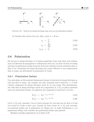 5.8 Polarisation                                                                                    5-145

                      y                      y                        y

                                             Ey                  Ey
                     z                       z                            αe

              −Ex         Ex    x                      x              z Ex     x

                                            −Ey

      Figure 5.13 – Vecteur du champ ´lectrique dans trois cas de polarisation lin´aire.
                                     e                                            e


      de l’´nergie selon chacun des axes. Donc, ayant βi = β · ai :
           e
                                                      ω
                                             vpi =                                         (5.92)
                                                      βi
                                                      ∂ω
                                             vgi    =                                      (5.93)
                                                      ∂βi
                                                       2
                                          vpi vgi   = vp .                                 (5.94)



5.8     Polarisation
On sait que le champ ´lectrique et le champ magn´tique d’une onde plane sont orthogo-
                        e                           e
naux ` la direction de propagation et orthogonaux entre eux. Les deux vecteurs de champ
      a
sont donc localis´s dans un plan transverse mais rien n’informe sur leur orientation dans ce
                  e
plan. C’est l’orientation du champ ´lectrique pris comme r´f´rence et son comportement
                                    e                        ee
dans le temps, qui d´terminent la polarisation de l’onde.
                      e


5.8.1     Polarisation lin´aire
                          e
Une onde plane est dite polaris´e lin´airement lorsque la direction du champ ´lectrique ne
                                e    e                                       e
varie pas dans le temps : par exemple, une onde voyageant dans la direction z+ et dont
l’unique composante du champ ´lectrique serait Ex en tout temps. Plus g´n´ralement,
                                  e                                          e e
une onde dont le champ ´lectrique aurait des composantes Ex et Ey en phase repr´sente
                          e                                                         e
aussi une polarisation lin´aire. Les phaseurs des composantes transverses s’´crivent :
                          e                                                 e
                                                             ↓
                                ¯
                                Ex (z) = Ex e−αz e−jβz+j ξ                                 (5.95)
                                                             ↓
                                ¯
                                Ey (z) = Ey e−αz e−jβz+j ξ                                 (5.96)

o` Ex et Ey sont constants, l’un ou l’autre pouvant ˆtre nul mais pas les deux ` la fois
 u                                                      e                       a
(cas trivial o` l’onde n’existe pas). Lorsque les deux termes Ex et Ey sont non-nuls,
              u
on mentionne parfois que la polarisation est oblique avec un angle d’inclinaison αe . La
polarisation oblique reste toutefois une polarisation lin´aire plus g´n´rale.
                                                          e          e e
   Quelques exemples apparaissent sur le ﬁgure 5.13.
 
