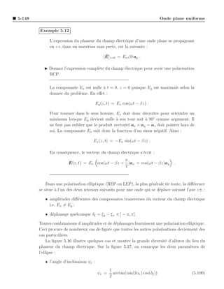 5-148                                                                            Onde plane uniforme

        Exemple 5.12

             L’expression du phaseur du champ ´lectrique d’une onde plane se propageant
                                              e
             en z+ dans un mat´riau sans perte, est la suivante :
                               e

                                               ¯
                                              [E]z=0 = Eo ∠0 ay .

          ◮ Donnez l’expression compl`te du champ ´lectrique pour avoir une polarisation
                                     e            e
            RCP.


             La composante Ex est nulle ` t = 0, z = 0 puisque Ey est maximale selon la
                                        a
             donn´e du probl`me. En eﬀet :
                 e          e

                                          Ey (z, t) = Eo cos(ωt − βz) .

             Pour tourner dans le sens horaire, Ex doit donc d´croˆ pour atteindre un
                                                                 e ıtre
             minimum lorsque Ey devient nulle ` son tour soit ` 90◦ comme argument. Il
                                                 a               a
             ne faut pas oublier que le produit vectoriel ax × ay = az doit pointer hors de
             soi. La composante Ex suit donc la fonction d’un sinus n´gatif. Ainsi :
                                                                      e

                                      Ex (z, t) = −Eo sin(ωt − βz) .

             En cons´quence, le vecteur du champ ´lectrique s’´crit :
                    e                            e            e
                                                           π
                        E(z, t) = Eo cos(ωt − βz +           )ax + cos(ωt − βz)ay      .
                                                           2



            Dans une polarisation elliptique (REP ou LEP), la plus g´n´rale de toute, la diﬀ´rence
                                                                    e e                     e
        se situe ` l’un des deux niveaux suivants pour une onde qui se d´place suivant l’axe z± :
                 a                                                      e

           • amplitudes diﬀ´rentes des composantes transverses du vecteur du champ ´lectrique
                            e                                                      e
             i.e. Ex = Ey ;

           • d´phasage quelconque δξ = ξy − ξx ∈ ] − π, π].
              e

        Toutes combinaisons d’amplitudes et de d´phasages fournissent une polarisation elliptique.
                                                   e
        Ceci procure de nombreux cas de ﬁgure que toutes les autres polarisations deviennent des
        cas particuliers.
             La ﬁgure 5.16 illustre quelques cas et montre la grande diversit´ d’allures du lieu du
                                                                             e
        phaseur du champ ´lectrique. Sur la ﬁgure 5.17, on remarque les deux param`tres de
                              e                                                            e
        l’ellipse :

           • l’angle d’inclinaison ψe :
                                                  1
                                           ψe =     arctan(tan(2αe ) cos(δξ ))                (5.100)
                                                  2
 