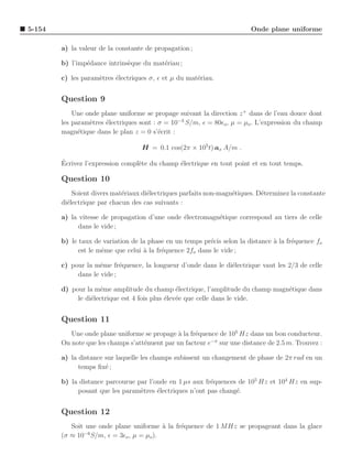 5-154                                                                    Onde plane uniforme

        a) la valeur de la constante de propagation ;

        b) l’imp´dance intrins`que du mat´riau ;
                e             e          e

        c) les param`tres ´lectriques σ, ǫ et µ du mat´riau.
                    e     e                           e


        Question 9
            Une onde plane uniforme se propage suivant la direction z + dans de l’eau douce dont
        les param`tres ´lectriques sont : σ = 10−3 S/m, ǫ = 80ǫo , µ = µo . L’expression du champ
                 e     e
        magn´tique dans le plan z = 0 s’´crit :
              e                           e

                                   H = 0.1 cos(2π × 105 t) ax A/m .

        ´
        Ecrivez l’expression compl`te du champ ´lectrique en tout point et en tout temps.
                                  e            e

        Question 10
            Soient divers mat´riaux di´lectriques parfaits non-magn´tiques. D´terminez la constante
                             e        e                            e         e
        di´lectrique par chacun des cas suivants :
          e

        a) la vitesse de propagation d’une onde ´lectromagn´tique correspond au tiers de celle
                                                e          e
              dans le vide ;

        b) le taux de variation de la phase en un temps pr´cis selon la distance a la fr´quence fo
                                                           e                     `      e
              est le mˆme que celui ` la fr´quence 2fo dans le vide ;
                      e             a      e

        c) pour la mˆme fr´quence, la longueur d’onde dans le di´lectrique vaut les 2/3 de celle
                     e      e                                   e
             dans le vide ;

        d) pour la mˆme amplitude du champ ´lectrique, l’amplitude du champ magn´tique dans
                      e                          e                              e
             le di´lectrique est 4 fois plus ´lev´e que celle dans le vide.
                  e                          e e


        Question 11
           Une onde plane uniforme se propage ` la fr´quence de 105 Hz dans un bon conducteur.
                                               a     e
        On note que les champs s’att´nuent par un facteur e−π sur une distance de 2.5 m. Trouvez :
                                    e

        a) la distance sur laquelle les champs subissent un changement de phase de 2π rad en un
              temps ﬁx´ ;
                       e

        b) la distance parcourue par l’onde en 1 µs aux fr´quences de 105 Hz et 104 Hz en sup-
                                                          e
             posant que les param`tres ´lectriques n’ont pas chang´.
                                  e     e                         e


        Question 12
           Soit une onde plane uniforme ` la fr´quence de 1 MHz se propageant dans la glace
                                         a     e
               −6
        (σ ≈ 10 S/m, ǫ = 3ǫo , µ = µo ).
 