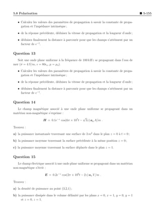 5.8 Polarisation                                                                            5-155

   • Calculez les valeurs des param`tres de propagation ` savoir la constante de propa-
                                    e                   a
     gation et l’imp´dance intrins`que ;
                    e             e

   • de la r´ponse pr´c´dente, d´duisez la vitesse de propagation et la longueur d’onde ;
            e        e e        e

   • d´duisez ﬁnalement la distance ` parcourir pour que les champs s’att´nuent par un
      e                             a                                    e
                 −1
     facteur de e .


Question 13
   Soit une onde plane uniforme ` la fr´quence de 100 kHz se propageant dans l’eau de
                                  a    e
mer (σ = 4 S/m, ǫ = 80ǫo , µ = µo ).

   • Calculez les valeurs des param`tres de propagation ` savoir la constante de propa-
                                    e                   a
     gation et l’imp´dance intrins`que ;
                    e             e

   • de la r´ponse pr´c´dente, d´duisez la vitesse de propagation et la longueur d’onde ;
            e        e e        e

   • d´duisez ﬁnalement la distance ` parcourir pour que les champs s’att´nuent par un
      e                             a                                    e
                 −1
     facteur de e .


Question 14
  Le champ magn´tique associ´ ` une onde plane uniforme se propageant dans un
                  e            e a
mat´riau non-magn´tique s’exprime :
   e             e
                                               √
                    H = 0.1e−z cos(6π × 107 t − 3z) ay A/m .

Trouvez :

a) la puissance instantan´e traversant une surface de 3 m2 dans le plan z = 0 a t = 0 ;
                         e                                                    `

b) la puissance moyenne traversant la surface pr´c´dente ` la mˆme position z = 0 ;
                                                e e      a     e

c) la puissance moyenne traversant la surface d´plac´e dans le plan z = 1.
                                               e    e


Question 15
   Le champ ´lectrique associ´ ` une onde plane uniforme se propageant dans un mat´riau
            e                ea                                                   e
non-magn´tique s’´crit :
         e       e

                        E = 0.2e−z cos(2π × 106 t − 2z) ax V /m .

Trouvez :

a) la densit´ de puissance au point (3,2,1) ;
            e

b) la puissance dissip´e dans le volume d´limit´ par les plans x = 0, x = 1, y = 0, y = 1
                      e                  e     e
     et z = 0, z = 1.
 