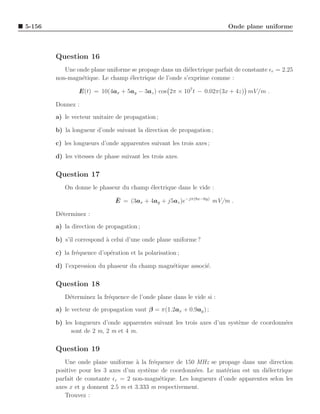 5-156                                                                   Onde plane uniforme



        Question 16
           Une onde plane uniforme se propage dans un di´lectrique parfait de constante ǫr = 2.25
                                                        e
        non-magn´tique. Le champ ´lectrique de l’onde s’exprime comme :
                 e                e

                 E(t) = 10(4ax + 5ay − 3az ) cos 2π × 107 t − 0.02π(3x + 4z) mV /m .

        Donnez :
        a) le vecteur unitaire de propagation ;

        b) la longueur d’onde suivant la direction de propagation ;

        c) les longueurs d’onde apparentes suivant les trois axes ;

        d) les vitesses de phase suivant les trois axes.

        Question 17
           On donne le phaseur du champ ´lectrique dans le vide :
                                        e
                               ¯
                               E = (3ax + 4ay + j5az )e−jπ(8x−6y) mV/m .

        D´terminez :
         e
        a) la direction de propagation ;

        b) s’il correspond ` celui d’une onde plane uniforme ?
                           a

        c) la fr´quence d’op´ration et la polarisation ;
                e           e

        d) l’expression du phaseur du champ magn´tique associ´.
                                                e            e

        Question 18
           D´terminez la fr´quence de l’onde plane dans le vide si :
            e              e
        a) le vecteur de propagation vaut β = π(1.2ax + 0.9ay ) ;

        b) les longueurs d’onde apparentes suivant les trois axes d’un syst`me de coordonn´es
                                                                           e              e
             sont de 2 m, 2 m et 4 m.

        Question 19
           Une onde plane uniforme ` la fr´quence de 150 MHz se propage dans une direction
                                     a      e
        positive pour les 3 axes d’un syst`me de coordonn´es. Le mat´riau est un di´lectrique
                                          e               e          e             e
        parfait de constante ǫr = 2 non-magn´tique. Les longueurs d’onde apparentes selon les
                                              e
        axes x et y donnent 2.5 m et 3.333 m respectivement.
           Trouvez :
 