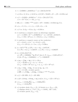 5-158                                                                   Onde plane uniforme

         6. γ = (0.00083 + j0.00476) m−1, η = (163.53∠9.9◦)Ω.
            ¯                             ¯

         7. a) 20 m ; b) 10 m ; c) 62.83 m ; d) E/H = 70.62 Ω, ∠E − ∠H = 0.1476π rad.

         8. a) γ = (0.0349 + j0.0565) m−1 ; b) η = (59.4∠31.7◦) Ω ;
               ¯                               ¯
                     −3
            c) σ = 10 S/m, ǫ = 18ǫo , µ = µo .

         9. E(z, t) = − 2.686 e−0.016z cos(2π × 105 t − 0.0246z + 0.1834π) ay V /m.

        10. a) ǫr = 9 ; b) ǫr = 4 ; c) ǫr = 2.25 ; d) ǫr = 16.

        11. a) 5 m ; b) d105 = 0.5 m, d104 = 0.1581 m.

        12. le mat´riau se comporte comme un di´lectrique imparfait ;
                  e                             e
            a) γ = (1.0883 × 10 + j0.036276) m−1, η = (217.66 + j0.653) Ω ;
               ¯                −4
                                                    ¯
                              8
            b) vp = 1.732 × 10 m/s, λ = 173.21 m ; c) δp = 9.189 km.

        13. le mat´riau se comporte comme un bon conducteur ;
                  e
            a) γ = 0.4π(1 + j) m−1 , η = 0.1π(1 + j) Ω ;
               ¯                     ¯
            b) vp = 5 × 105 m/s, λ = 5 m ; c) δp = 0.796 m.

        14. η = 12π 2 ejπ/6 Ω, a) [P(z = 0, t = 0)]s = 3.0771 W ;
            ¯
            b) [< P(z = 0) >]s = 1.5385 W ; c) [< P(z = 1) >]s = 0.2082 W .

        15. η = (3.531∠26.57◦) Ω,
            ¯
            a) < P >= 0.005064e−2z az W/m2 donc [< Pz >](3,2,1) = 0.685 mW/m2 ;
            b) [∆ < P >]box = 0.005064(1 − e−2 ) = 0.00438 W .
                     1
        16. a) aβ = 5 (3ax + 4az ) ; b) λ = 20 m
            c) λx = 33.333 m, λy = ∞, λz = 25 m ;
            d) vpx = 3.333 × 108 m/s, vpy = ∞, vpz = 2.5 × 108 m/s.

        17. a) aβ = 0.8ax − 0.6ay ; b) oui car aE · aβ = 0 ;
            c) f = 1.5 GHz, circulaire gauche ;
                ¯
            d) H = (−j7.96ax − j10.6ay + 13.3az )e−jπ(8x−6y) µ A/m.

        18. a) f = 225 MHz ; b) f = 225 MHz.

        19. a) β = (0.8πax + 0.6πay + πaz ) rad/m ; b) vpi = 3.25 × 108 m/s.
                             √                    √
        20. a) vp1.4 = 2.2136 kωo , vp1.6 = 2.0656 kωo ;
                             √
            b) vg1.5 = 1.4142 kωo .

        21. a) circulaire droite, Emax = Eo ; b) lin´aire en x, Emax = 2Eo
                                                    e
                                          ◦
            c) elliptique droite ψe = 31.7 , Emax = 1.618Eo , AR = 2.62 ;
            d) circulaire gauche, Emax = Eo .
 