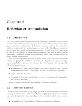 Chapitre 6

R´ﬂexion et transmission
 e

6.1      Introduction
Dans la majorit´ des situations pratiques, l’onde est incidente sur une fronti`re entre deux
                 e                                                              e
mat´riaux. Il y a alors transmission du signal mais aussi une r´ﬂexion dans le mˆme genre
     e                                                          e                   e
que la transmission ou la r´ﬂexion de la lumi`re incidente sur l’eau. Sans faire aucun
                              e                   e
calcul, on peut toutefois dire que la r´ﬂexion sera quasi totale si l’incidence se produit sur
                                       e
un bon conducteur – totale sur un conducteur parfait – de par le principe de conservation
de l’´nergie et de l’absence de champs dans un conducteur. Dans le cas trivial o` le second
     e                                                                             u
mat´riau est identique au premier, la transmission est totale. Entre ces deux extrˆmes, se
     e                                                                                e
situent tous les cas int´ressants.
                         e
    Pour r´soudre le probl`me de l’onde incidente sur un plan de s´paration entre deux
           e                e                                            e
milieux, on applique les conditions aux limites dans lesquelles on s´pare les compo-
                                                                            e
santes tangentielles et normales des champs. Ainsi les param`tres de calcul pour la
                                                                     e
r´ﬂexion/transmission sont :
 e
   • la polarisation de l’onde ` savoir comment est orient´ le champ ´lectrique – qui sert
                               a                          e          e
     habituellement de r´f´rence – par rapport au plan d’incidence d´ﬁni plus tard ;
                          ee                                          e

   • l’angle d’incidence de l’onde ;

   • les param`tres ´lectriques des mat´riaux ou encore les param`tres de propagation a
               e    e                  e                         e                    `
     la fr´quence d’op´ration.
          e           e
   Dans ce chapitre, seule l’onde plane uniforme incidente est consid´r´e.
                                                                     ee


6.2      Incidence normale
L’incidence normale est le cas le plus simple qui limite le d´veloppement sans n´cessiter
                                                             e                     e
beaucoup de connaissances ` priori. Ici, la direction de propagation de l’onde est normale
                            a
a
` la surface de s´paration comme sur la ﬁgure 6.1. La convention utilis´e pour les indices
                 e                                                      e
est :
   • i, r et t identiﬁent l’onde incidente, r´ﬂ´chie et transmise respectivement ;
                                             e e
 