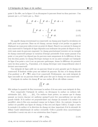 1.3 Int´grales de ligne et de surface
       e                                                                                            1-7

point b. En eﬀet, sur la ﬁgure 1.5 on d´compose le parcours ferm´ en deux parcours : l’un
                                         e                      e
passant par c1 et l’autre par c2 . Ainsi :

                                F · dl =               F · dl +               F · dl = 0   (1.15)
                        ac1 bc2 a              ac1 b                  bc2 a

donc

                                            F · dl = −               F · dl                (1.16)
                                    ac1 b                    bc2 a

                                                    = +              F · dl .              (1.17)
                                                             ac2 b

    On appelle champ irrotationnel ou conservatif, un champ pour lequel la circulation est
nulle pour tout parcours. Dans un tel champ, aucune ´nergie n’est perdue ou gagn´e en
                                                         e                            e
d´pla¸ant un corps pour enﬁn revenir au point de d´part. Dans le cas contraire le champ est
  e c                                               e
non-conservatif et l’int´grale de ligne d´pendra non seulement des points de d´part et d’ar-
                        e                e                                      e
riv´e mais aussi du parcours emprunt´. Le champ gravitationnel terrestre est un exemple
   e                                    e
de champ conservatif puisque la variation d’´nergie potentielle d’une masse passant d’un
                                               e
point a ` un point b ne d´pend pas du parcours mais uniquement de la diﬀ´rence de hau-
         a                 e                                                  e
teur des deux points. Le champ ´lectrique statique en est un autre exemple car l’int´grale
                                   e                                                 e
de ligne d’un point a vers b sur un parcours quelconque, donne la diﬀ´rence de potentiel
                                                                         e
entre les deux points Vab . Cependant, si le champ ´lectrique varie temporellement alors il
                                                    e
devient non-conservatif.
    Une int´grale de ligne nulle sur un parcours ferm´ ne peut garantir que le champ est
            e                                          e
conservatif. Il faudrait v´riﬁer pour une inﬁnit´ de parcours. En fait, si le champ d´coule
                          e                      e                                   e
                                                       ´
d’un gradient i.e. F = ∇G, alors il est conservatif. Evidemment, une seule int´grale de
                                                                                   e
ligne non-nulle sur un parcours ferm´ suﬃt pour dire que le champ est non-conservatif.
                                       e
    L’int´grale de surface du champ F sur une surface S est elle d´ﬁnie comme :
         e                                                           e

                                                       F · dS .
                                                S

Elle indique la quantit´ de ﬂux traversant la surface d’o` son autre nom int´grale de ﬂux.
                        e                                  u                 e
     Pour comprendre l’int´grale de surface, on d´compose la surface en surfaces inﬁ-
                             e                       e
nit´simales ∆S1 , ∆S2 , . . . , ∆Sn . Ces surfaces ´tant petites, on assume que le champ
    e                                              e
passant au travers chacune est uniforme quoiqu’il peut ˆtre non-uniforme sur une plus
                                                             e
grande ´chelle. Si la surface est perpendiculaire aux champs (la normale a la surface est
         e                                                                 `
parall`le), alors le ﬂux sera maximal comme sur la ﬁgure 1.6(a). Au contraire, lorsque la
       e
surface est parall`le aux lignes de champ, le ﬂux sera nul (ﬁgure 1.6(b)). L’angle α entre
                   e
la normale ` la surface et la direction du champ est donc important d’o` la n´cessit´ de
             a                                                            u     e      e
d´ﬁnir l’unit´ inﬁnit´simale de surface vectorielle. Celle-ci poss`de deux caract´ristiques
  e           e       e                                           e               e
essentielles a savoir son aire et son orientation dans l’espace :
             `

                                               dS = dSan                                   (1.18)

o` an est un vecteur unitaire normal ` la surface dS.
 u                                   a
 