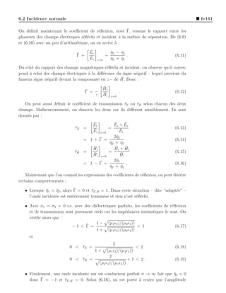 6.2 Incidence normale                                                                        6-161

      e                                   e            e ¯
On d´ﬁnit maintenant le coeﬃcient de r´ﬂexion, not´ Γ, comme le rapport entre les
phaseurs des champs ´lectriques r´ﬂ´chi et incident ` la surface de s´paration. De (6.9)
                      e           e e                a               e
et (6.10) avec un peu d’arithm´tique, on en arrive ` :
                              e                    a
                                      ¯
                                      Er             η2 − η1
                                                     ¯    ¯
                               ¯
                               Γ =               =           .                      (6.11)
                                      ¯
                                      Ei             η2 + η1
                                                     ¯    ¯
                                           z=0

Du cˆt´ du rapport des champs magn´tiques r´ﬂ´chi et incident, on observe qu’il corres-
    oe                               e        e e
pond ` celui des champs ´lectriques ` la diﬀ´rence du signe n´gatif – lequel provient du
     a                   e          a       e                e
fameux signe n´gatif devant la composante en z− de H.
               e                                     ¯ Donc :

                                           ¯
                                           Hr
                                     ¯
                                     Γ = − ¯               .                        (6.12)
                                         ↑ Hi        z=0

   On peut aussi d´ﬁnir le coeﬃcient de transmission τE ou τH selon chacun des deux
                  e                                  ¯     ¯
champs. Malheureusement, on dissocie les deux car ils diﬀ`rent sensiblement. Ils sont
                                                         e
donn´s par :
    e
                                       ¯
                                       Et           ¯
                                                   Ei + Er ¯
                              τE =
                              ¯        ¯         =      ¯                           (6.13)
                                       Ei   z=0        Ei
                                            ¯      2¯2
                                                     η
                                  = 1+      Γ =                                     (6.14)
                                                 η2 + η1
                                                 ¯      ¯
                                       ¯
                                       Ht          H¯ i + Hr
                                                           ¯
                              τH =
                              ¯        ¯         =      ¯                           (6.15)
                                       Hi    z=0        Hi
                                            ¯      2¯1
                                                     η
                                  = 1−      Γ =             .                       (6.16)
                                                 η2 + η1
                                                 ¯      ¯
    Maintenant que l’on connaˆ les expressions des coeﬃcients de r´ﬂexion, on peut d´crire
                             ıt                                   e                 e
certains comportements :

                    ¯        ¯
   • Lorsque η1 = η2 , alors Γ = 0 et τE,H = 1. Dans cette situation – dite “adapt´e” –
              ¯                       ¯                                           e
     l’onde incidente est enti`rement transmise et rien n’est r´ﬂ´chi.
                              e                                e e

   • Avec σ1 = σ2 = 0 i.e. avec des di´lectriques parfaits, les coeﬃcients de r´ﬂexion
                                       e                                        e
     et de transmission sont purement r´els car les imp´dances intrins`ques le sont. On
                                       e               e              e
     v´riﬁe alors que :
      e
                                  ¯    1 − (µ1 ǫ2 )/(µ2 ǫ1 ))
                           −1 < Γ =                           < 1                 (6.17)
                                       1 + (µ1 ǫ2 )/(µ2 ǫ1 ))
     et
                                                      2
                           0 < τE =
                               ¯                                    < 2             (6.18)
                                           1+    (µ1 ǫ2 )/(µ2 ǫ1 ))
                                                   2
                           0 < τH =
                               ¯                               +1 < 2 .             (6.19)
                                            (µ2 ǫ1 )/(µ1 ǫ2 ))

   • Finalement, une onde incidente sur un conducteur parfait σ → ∞ fait que η2 = 0
                                                                             ¯
           ¯
     donc Γ = −1 et τE,H = 0. Selon (6.16), on est port´ ` croire que l’amplitude
                      ¯                                   e a
 