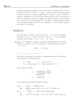 6-162                                                            R´ﬂexion et transmission
                                                                  e

           du champ magn´tique transmise vaut le double de celle incidente. Il n’en est rien.
                             e
           En fait, un courant de surface Js = 2[Hi ]z=0− apparaˆ sur le conducteur mais ni
                                                                 ıt
           le champ ´lectrique, ni le champ magn´tique est transmis. L’onde est r´ﬂ´chie en
                      e                           e                                 e e
                                                                             ◦
           totalit´ et le phaseur du champ ´lectrique r´ﬂ´chi pivote de 180 au niveau de la
                  e                         e           e e
           surface de s´paration, alors que le phaseur du champ magn´tique reste en phase.
                        e                                               e
           Ceci respecte une des caract´ristiques de l’onde plane a savoir le produit vectoriel
                                        e                         `
           des deux champs indique la direction de propagation ; or, cette derni`re change de
                                                                                 e
           sens lorsqu’il y a r´ﬂexion.
                               e



        Exemple 6.1

           Une onde plane ` 150 kHz se propage dans l’air z < 0 et arrive a incidence
                            a                                              `
           normale sur le sol z > 0 dont la surface se situe en z = 0. Les param`tres
                                                                                 e
                                                             −4
           ´lectriques du sol valent ǫr = 5, µr = 1 et σ = 10 S/m.
           e
         ◮ Donnez les expressions compl`tes des champs ´lectromagn´tiques de l’onde
                                          e                 e       e
           r´ﬂ´chie et transmise si le vecteur-phaseur du champ ´lectrique incident a
            e e                                                 e                   `
                −
           z = 0 s’´crit :
                    e
                                        ¯
                                       [E i ]z=0− = Eo ∠0 ax .




           On a besoin absolument des param`tres de propagation dans les deux milieux
                                             e
           a
           ` la fr´quence de 150 kHz. On trouve :
                  e

                      η1 = 377Ω
                      ¯                   γ1 = j3.14 × 10−3 m−1
                                          ¯
                                                                         .
                      η2 = (104.56∠0.59)Ω γ2 = (6.28 + j9.43) × 10−3 m−1
                      ¯                   ¯

           Ainsi, de (6.11) et (6.14) :

                                     ¯   104.56∠0.59 − 377∠0
                                     Γ =
                                         104.56∠0.59 + 377∠0
                                       = 0.633∠2.82
                                    τE = 0.447∠0.464 .
                                    ¯


           Il est maintenant possible d’exprimer les champs :

             ¯          ¯ ¯
            [Er ]z=0− = Γ[Ei ]z=0− = 0.633 Eo∠2.82
                 E r = 0.633 Eo cos(3π × 105 t + 3.14 × 10−3 z + 2.82) ax V /m
                          ¯
                         [E − ]z=0−
            ¯
           [Hr ]z=0− = − r          = −(2.65 × 10−3 )(0.633 Eo∠2.82)
                             η1
                             ¯
                 H r = 1.68 × 10−3 Eo cos(3π × 105 t + 3.14 × 10−3 z + 2.82) (−ay ) A/m
 