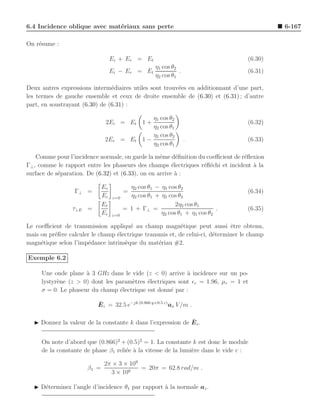 6.4 Incidence oblique avec mat´riaux sans perte
                              e                                                              6-167

On r´sume :
    e

                                   Ei + Er = Et                                     (6.30)
                                                   η1 cos θ2
                                   Ei − Er    = Et           .                      (6.31)
                                                   η2 cos θ1

Deux autres expressions interm´diaires utiles sont trouv´es en additionnant d’une part,
                                e                       e
les termes de gauche ensemble et ceux de droite ensemble de (6.30) et (6.31) ; d’autre
part, en soustrayant (6.30) de (6.31) :

                                                   η1 cos θ2
                               2Ei = Et 1 +                                         (6.32)
                                                   η2 cos θ1
                                                   η1 cos θ2
                               2Er = Et         1−               .                  (6.33)
                                                   η2 cos θ1

    Comme pour l’incidence normale, on garde la mˆme d´ﬁnition du coeﬃcient de r´ﬂexion
                                                   e      e                     e
Γ⊥ , comme le rapport entre les phaseurs des champs ´lectriques r´ﬂ´chi et incident a la
                                                        e        e e                `
surface de s´paration. De (6.32) et (6.33), on en arrive ` :
            e                                             a

                              Er           η2 cos θ1 − η1 cos θ2
                  Γ⊥ =                   =                                          (6.34)
                              Ei   z=0     η2 cos θ1 + η1 cos θ2
                              Et                             2η2 cos θ1
                 τ⊥E =                   = 1 + Γ⊥ =                          .      (6.35)
                              Ei   z=0                 η2 cos θ1 + η1 cos θ2

Le coeﬃcient de transmission appliqu´ au champ magn´tique peut aussi ˆtre obtenu,
                                       e                   e                  e
mais on pr´f`re calculer le champ ´lectrique transmis et, de celui-ci, d´terminer le champ
          ee                      e                                     e
magn´tique selon l’imp´dance intrins`que du mat´riau #2.
     e                 e             e            e

Exemple 6.2

     Une onde plane ` 3 GHz dans le vide (z < 0) arrive ` incidence sur un po-
                     a                                    a
     lystyr`ne (z > 0) dont les param`tres ´lectriques sont ǫr = 1.96, µr = 1 et
           e                         e     e
     σ = 0. Le phaseur du champ ´lectrique est donn´ par :
                                 e                  e

                           ¯
                           E i = 32.5 e−jk (0.866 y+0.5 z) ax V /m .

                                                            ¯
  ◮ Donnez la valeur de la constante k dans l’expression de E i .


     On note d’abord que (0.866)2 + (0.5)2 = 1. La constante k est donc le module
     de la constante de phase β1 reli´e a la vitesse de la lumi`re dans le vide c :
                                     e `                       e

                              2π × 3 × 109
                       β1 =                = 20π = 62.8 rad/m .
                                3 × 108

  ◮ D´terminez l’angle d’incidence θ1 par rapport ` la normale az .
     e                                            a
 