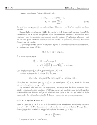 6-172                                                                               R´ﬂexion et transmission
                                                                                     e

              La d´termination de l’angle critique θc suit :
                  e

                                            n1 sin θc = n2 sin(90◦ ) = n2
                                                                 n2
                                                   θc = arcsin        .                                (6.46)
                                                                 n1

        On voit bien que pour avoir un angle critique, il faut n1 > n2 . Ce n’est possible que dans
        un sens.
            Suivant la loi de r´fraction (6.23), d`s que θ1 > θc , le terme sin θ2 d´passe l’unit´ ! En
                               e                   e                                e            e
                                                 3
        cons´quence, cos θ2 devient imaginaire et les coeﬃcients de r´ﬂexion – pour toutes pola-
             e                                                             e
        risations – sont des nombres complexes de module unitaire. L’explication physique vient
        du fait que, pour satisfaire les conditions aux limites, la pr´sence d’une onde transmise
                                                                         e
        ´vanescente est requise.
        e
            D’apr`s la g´om´trie utilis´e ` la ﬁgure 6.3 pour la transmission dans le second milieu,
                  e     e e            e a
        la constante de phase s’´crit :
                                  e

                                              βx2 + βz2 = βt2 = ω 2µ2 ǫ2 .
                                               2     2


        `
        A la limite θ1 = θc on a :

                                 βx2 = βx1 = ω 2 µ1 ǫ1 sin2 θc
                                  2     2

                                                             2
                                             2   n1 sin θc               n2    2
                                       = ω                       = ω2              = ω 2 µ2 ǫ2 .
                                                     c                   c

        Ceci implique que βx2 = βt2 et, par cons´quent, βz2 = 0.
                           2
                                                e        2

           Lorsque on augmente θ1 tel que θ1 > θc , on a :

                            βx2 = βx1 = ω 2 µ1 ǫ1 sin2 θ1 > ω 2 µ1 ǫ1 sin2 θc = ω 2µ2 ǫ2 = βt2 .
                             2     2



        Cette fois, ceci implique que βx2 > βt2 et, par cons´quent, βz2 < 0. Ainsi βz2 devient
                                       2
                                                            e         2

        purement imaginaire de type −jk.
           En r´f´rence ` la constante de propagation, une constante de phase purement ima-
                 ee       a
        ginaire correspond ` une constante d’att´nuation, ce qui implique donc une att´nuation
                             a                   e                                     e
        exponentielle des champs, malgr´ un mat´riau sans perte et un taux de variation de la
                                         e         e
        phase nulle. Ce ph´nom`ne est celui de l’onde ´vanescente qui ne se propage pas.
                            e   e                     e

        6.4.3.2      Angle de Brewster

        Dans la condition η1 cos θ1 = η2 cos θ2 , le coeﬃcient de r´ﬂexion en polarisation parall`le
                                                                   e                             e
        vaut z´ro : Γ = 0. Une transmission totale existe sans aucune r´ﬂexion. L’angle d’inci-
              e                                                             e
        dence qui produit ce r´sultat s’appelle l’angle de Brewster θB = θB :
                              e
                                                                 η2
                                                   cos θB =         cos θ2 .
                                                                 η1
          3
              Ce d´coule de cos2 θ2 = 1 − sin2 θ2 < 0.
                  e
 