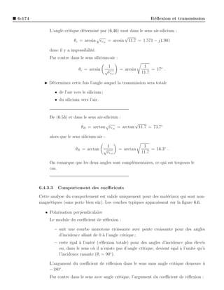 6-174                                                                       R´ﬂexion et transmission
                                                                             e

             L’angle critique d´termin´ par (6.46) vaut dans le sens air-silicium :
                               e      e
                                      √              √
                           θc = arcsin ǫrsi = arcsin 11.7 = 1.571 − j1.901

             donc il y a impossibilit´.
                                     e
             Par contre dans le sens silicium-air :
                                                      1                  1
                                θc = arcsin       √          = arcsin        = 17◦ .
                                                      ǫrsi              11.7

          ◮ D´terminez cette fois l’angle auquel la transmission sera totale
             e

                  • de l’air vers le silicium ;
                  • du silicium vers l’air.



             De (6.53) et dans le sens air-silicium :
                                            √             √
                                 θB = arctan ǫrsi = arctan 11.7 = 73.7◦

             alors que le sens silicium-air :

                                                      1                  1
                              θB = arctan         √          = arctan        = 16.3◦ .
                                                      ǫrsi              11.7

             On remarque que les deux angles sont compl´mentaires, ce qui est toujours le
                                                       e
             cas.



        6.4.3.3    Comportement des coeﬃcients
        Cette analyse du comportement est valide uniquement pour des mat´riaux qui sont non-
                                                                            e
        magn´tiques (sans perte bien sˆ r). Les courbes typiques apparaissent sur la ﬁgure 6.6.
             e                        u

           • Polarisation perpendiculaire
             Le module du coeﬃcient de r´ﬂexion :
                                        e

                  – suit une courbe monotone croissante avec pente croissante pour des angles
                    d’incidence allant de 0 ` l’angle critique ;
                                            a
                  – reste ´gal ` l’unit´ (r´ﬂexion totale) pour des angles d’incidence plus ´lev´s
                           e   a       e e                                                     e e
                    ou, dans le sens o` il n’existe pas d’angle critique, devient ´gal a l’unit´ qu’`
                                       u                                          e    `       e    a
                                                ◦
                    l’incidence rasante (θi = 90 ).

             L’argument du coeﬃcient de r´ﬂexion dans le sens sans angle critique demeure a
                                         e                                                `
                  ◦
             −180 .
             Par contre dans le sens avec angle critique, l’argument du coeﬃcient de r´ﬂexion :
                                                                                      e
 
