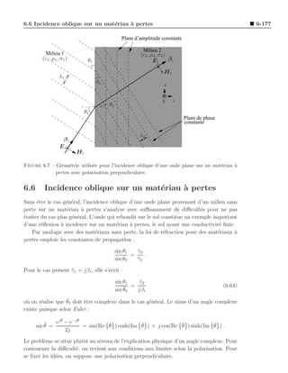 6.6 Incidence oblique sur un mat´riau ` pertes
                                e     a                                                                  6-177

                                                 Plans d’amplitude constante

                                                          Milieu 2
          Milieu 1                                       (ǫ2 , µ2 , σ2 )
        (ǫ1 , µ1 , σ1 )         θ1                              Et       βt

                                                                     Ht
                  λ1
                                     θ2                              x

                                                                     y    z
                                          θ2
                               θ1
                                                                               Plans de phase
                                                                               constante

                                                         λ2
                   βi
                  Ei
                          Hi

Figure 6.7 – G´om´trie utilis´e pour l’incidence oblique d’une onde plane sur un mat´riau `
               e e           e                                                      e     a
             pertes avec polarisation perpendiculaire.


6.6      Incidence oblique sur un mat´riau ` pertes
                                     e     a
Sans ˆtre le cas g´n´ral, l’incidence oblique d’une onde plane provenant d’un milieu sans
      e           e e
perte sur un mat´riau ` pertes s’analyse avec suﬃsamment de diﬃcult´s pour ne pas
                   e     a                                                  e
traiter du cas plus g´n´ral. L’onde qui rebondit sur le sol constitue un exemple important
                     e e
d’une r´ﬂexion ` incidence sur un mat´riau ` pertes, le sol ayant une conductivit´ ﬁnie.
        e       a                       e     a                                    e
    Par analogie avec des mat´riaux sans perte, la loi de r´fraction pour des mat´riaux a
                                e                            e                     e     `
pertes emploie les constantes de propagation :

                                               sin θ1   γ2
                                                        ¯
                                                      =    .
                                               sin θ2   γ1
                                                        ¯

Pour le cas pr´sent γ1 = jβ1 , elle s’´crit :
              e     ¯                 e

                                               sin θ1    γ2
                                                         ¯
                                                   ¯2 = jβ1
                                               sin θ
                                                                                                (6.64)

        e         ¯
o` on r´alise que θ2 doit ˆtre complexe dans le cas g´n´ral. Le sinus d’un angle complexe
 u                        e                          e e
existe puisque selon Euler :
                   ¯      ¯
          ¯     ej θ − e−j θ          ¯           ¯              ¯           ¯
      sin θ =                = sin(Re θ ) cosh(Im θ ) + j cos(Re θ ) sinh(Im θ ) .
                     2j

Le probl`me se situe plutˆt au niveau de l’explication physique d’un angle complexe. Pour
         e                o
contourner la diﬃcult´, on revient aux conditions aux limites selon la polarisation. Pour
                       e
se ﬁxer les id´es, on suppose une polarisation perpendiculaire.
              e
 