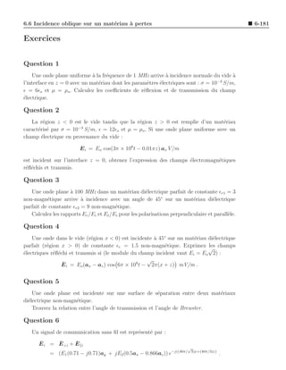 6.6 Incidence oblique sur un mat´riau ` pertes
                                e     a                                                          6-181

Exercices


Question 1
    Une onde plane uniforme ` la fr´quence de 1 MHz arrive ` incidence normale du vide a
                              a     e                        a                         `
                                                                                   −3
l’interface en z = 0 avec un mat´riau dont les param`tres ´lectriques sont : σ = 10 S/m,
                                e                    e    e
ǫ = 6ǫo et µ = µo . Calculez les coeﬃcients de r´ﬂexion et de transmission du champ
                                                   e
´lectrique.
e

Question 2
   La r´gion z < 0 est le vide tandis que la r´gion z > 0 est remplie d’un mat´riau
        e                                     e                                e
                      −3
caract´ris´ par σ = 10 S/m, ǫ = 12ǫo et µ = µo . Si une onde plane uniforme avec un
      e e
champ ´lectrique en provenance du vide :
       e

                        E i = Eo cos(3π × 106 t − 0.01πz) ax V /m

est incident sur l’interface z = 0, obtenez l’expression des champs ´lectromagn´tiques
                                                                    e          e
r´ﬂ´chis et transmis.
 e e

Question 3
   Une onde plane ` 100 MHz dans un mat´riau di´lectrique parfait de constante ǫr1 = 3
                    a                        e        e
non-magn´tique arrive ` incidence avec un angle de 45◦ sur un mat´riau di´lectrique
          e              a                                                e        e
parfait de constante ǫr2 = 9 non-magn´tique.
                                        e
   Calculez les rapports Er /Ei et Et /Ei pour les polarisations perpendiculaire et parall`le.
                                                                                          e

Question 4
    Une onde dans le vide (r´gion x < 0) est incidente ` 45◦ sur un mat´riau di´lectrique
                             e                         a               e       e
parfait (r´gion x > 0) de constante ǫr = 1.5 non-magn´tique. Exprimez les champs
          e                                                e
                                                                             √
´lectriques r´ﬂ´chi et transmis si (le module du champ incident vaut Ei = Eo 2) :
e            e e
                                                     √
                 ¯
                 E i = Eo (ax − az ) cos 6π × 108 t − 2π(x + z) mV/m .


Question 5
    Une onde plane est incidente sur une surface de s´paration entre deux mat´riaux
                                                          e                   e
di´lectrique non-magn´tique.
  e                    e
    Trouvez la relation entre l’angle de transmission et l’angle de Brewster.

Question 6
   Un signal de communication sans ﬁl est repr´sent´ par :
                                              e    e
      ¯     ¯      ¯
      E i = E ⊥i + E     i
                                                                        √
           = (E1 (0.71 − j0.71)ay + jE2 (0.5ax − 0.866az )) e−j((40π/       3)x+(40π/3)z)
                                                                                            .
 