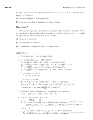 6-182                                                                 R´ﬂexion et transmission
                                                                       e

        Le signal arrive ` incidence oblique sur du verre (σ = 0, ǫ2 = 5 et µr = 1) situ´ dans le
                         a                                                              e
        plan z = 0. Trouvez :
        a) l’angle d’incidence et de transmission ;

        b) l’expression du phaseur du champ ´lectrique r´ﬂ´chi.
                                            e           e e

        Question 7
           Soit le mˆme signal que celui de la question pr´c´dente qui arrive a incidence oblique
                    e                                     e e                 `
        un mat´riau dont les param`tres ´lectriques sont σ = 2.5 S/m, ǫ2 = 5 et µr = 1 ; la surface
               e                    e     e
        de s´paration est situ´e dans le plan z = 0. Trouvez :
            e                 e
        a) l’angle de transmission ;

        b) les coeﬃcients de r´ﬂexion ;
                              e

        c) l’expression du phaseur du champ ´lectrique r´ﬂ´chi.
                                            e           e e


        R´ponses :
         e
             ¯
          1. Γ = 0.6909∠164.18◦, τE = 0.3846∠29.33◦.
                                 ¯
             ¯
          2. Γ = 0.6363∠168.8◦, τE = 0.3955∠18.2◦ ;
                                    ¯
             E r = 0.6363Eo cos(3π × 106 t + 0.01πz + 0.938π) ax V /m,
             E t = 0.3955Eoe−0.0495z cos(3π × 106 t − 0.1196z + 0.1009π) ax V /m,
             H r = − 0.6363Eo cos(3π × 106 t + 0.01πz + 0.938π) ay A/m,
                         377
             H t = 0.3955Eo e−0.0495z cos(3π × 106 t − 0.1196z − 0.0241π) ay A/m.
                     91.51

          3. Γ⊥ = −0.382, τ⊥ = 0.618,
             Γ = −0.146, τ = 0.662.

          4. Γ = −0.03, τ = 0.84
                                                      √
             E r = 0.03 Eo (ax + az ) cos 6π × 108 t − 2π(−x + z) mV/m,
                        √           √                     √ √
             E t = 0.84 √2 Eo (ax − 2az ) cos 6π × 108 t − 2π( 2x + z) mV/m.
                         3                  √    √          √
             Le module de Et est bien 0.84 √2 Eo 3 = 0.84Eo 2.
                                              3

             `
          5. A partir de Snell-Descartes et de l’expression de θB , on trouve
                      n2 η2
             tan θB = n1 η1 cot θt = cot θt d’o` θt = 90◦ − θB .
                                               u

          6. a) f = 4 GHz, θi = 60◦ , θt = 22.8◦ ;
             b) Γ⊥ = −0.61, Γ = −0.1                                               √
             ¯
             E r = (0.61(−0.71 + j0.71)E1 ay − 0.1jE2 (0.5ax + 0.866az )) e−j((40π/ 3)x−(40π/3)z)
                                                                                 √
                 = ((0.61E1 ∠2.36)ay + (0.1E2 ∠4.71)(0.5ax + 0.866az )) e−j((40π/ 3)x+(40π/3)z) .
          7. a) θt = 17.1◦ ;
                ¯                               ¯
             b) Γ⊥ = 0.78∠171◦ (2.98 radians), Γ = 0.42∠140◦ (2.44 radians)          √
                ¯
             c) E r = ((0.78E1 ∠2.20)ay + (0.42E2 ∠4.01)(0.5ax + 0.866az )) e−j((40π/ 3)x+(40π/3)z) .
 