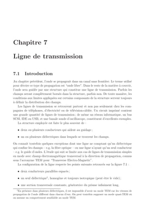Chapitre 7

Ligne de transmission

7.1       Introduction
Au chapitre pr´c´dent, l’onde se propageait dans un canal sans fronti`re. Le terme utilis´
               e e                                                     e                   e
pour d´crire ce type de propagation est “onde libre”. Dans le reste de la mati`re a couvrir,
       e                                                                      e `
l’onde sera guid´e par une structure qui constitue une ligne de transmission. Parfois les
                 e
champs seront compl`tement born´s dans la structure, parfois non. De toute mani`re, les
                      e            e                                                 e
conditions aux limites appliqu´es sur certains composants de la structure servent toujours
                               e
a e
` d´ﬁnir la distribution des champs.
    Les lignes de transmission se retrouvent partout et non pas seulement chez les com-
pagnies de t´l´phones, d’´lectricit´ ou de t´l´vision-cˆbl´e. Un circuit imprim´ contient
             ee           e        e         ee        a e                       e
une grande quantit´ de lignes de transmission ; de mˆme un r´seau informatique, un bus
                    e                                 e        e
SCSI, IDE ou USB, et une banale sonde d’oscilloscope, constituent d’excellents exemples.
    La structure employ´e est faite le plus souvent de :
                        e

   • deux ou plusieurs conducteurs qui aident au guidage ;

   • un ou plusieurs di´lectriques dans lesquels se trouvent les champs.
                       e

On connaˆ toutefois quelques exceptions dont une ligne ne comptant qu’un di´lectrique
           ıt                                                                       e
qui conﬁne les champs – e.g. la ﬁbre optique – ou une ligne n’ayant qu’un seul conducteur
– e.g. le guide d’ondes. L’´tude qui suit se limite aux cas de lignes de transmission simples
                           e
en mode avec champ ´lectromagn´tique transversal ` la direction de propagation, connus
                       e           e                   a
sous l’acronyme TEM pour “Transverse Electro-Magnetic”.
    La conﬁguration de la ligne respecte les points suivants retrouv´s sur la ﬁgure 7.1 :
                                                                       e

   • deux conducteurs parall`les espac´s ;
                            e         e

   • un seul di´lectrique1 , homog`ne et toujours isotropique (peut ˆtre le vide) ;
               e                  e                                 e

   • une section transversale constante, g´n´ratrice du prisme inﬁniment long.
                                          e e
   1
    En pr´sence dans plusieurs di´lectriques, il est impossible d’avoir un mode TEM car les vitesses de
         e                       e
propagation de l’onde diﬀ`rent dans chacun d’eux. On peut toutefois supposer un mode quasi-TEM o`
                         e                                                                            u
on assume un comportement semblable au mode TEM.
 