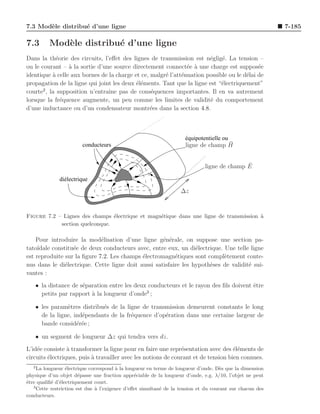 7.3 Mod`le distribu´ d’une ligne
       e           e                                                                                      7-185

7.3       Mod`le distribu´ d’une ligne
             e           e
Dans la th´orie des circuits, l’eﬀet des lignes de transmission est n´glig´. La tension –
            e                                                          e    e
ou le courant – ` la sortie d’une source directement connect´e ` une charge est suppos´e
                 a                                             e a                         e
identique ` celle aux bornes de la charge et ce, malgr´ l’att´nuation possible ou le d´lai de
          a                                           e      e                        e
propagation de la ligne qui joint les deux ´l´ments. Tant que la ligne est “´lectriquement”
                                           ee                               e
       2
courte , la supposition n’entraˆ pas de cons´quences importantes. Il en va autrement
                                ıne              e
lorsque la fr´quence augmente, un peu comme les limites de validit´ du comportement
              e                                                         e
d’une inductance ou d’un condensateur montr´es dans la section 4.8.
                                                 e



                                                                     équipotentielle ou
                        conducteurs                                                 ¯
                                                                     ligne de champ H


                                                                                            ¯
                                                                             ligne de champ E

              diélectrique
                                                                   ∆z



Figure 7.2 – Lignes des champs ´lectrique et magn´tique dans une ligne de transmission `
                                e                e                                     a
            section quelconque.

    Pour introduire la mod´lisation d’une ligne g´n´rale, on suppose une section pa-
                             e                      e e
tato¨ıdale constitu´e de deux conducteurs avec, entre eux, un di´lectrique. Une telle ligne
                   e                                             e
est reproduite sur la ﬁgure 7.2. Les champs ´lectromagn´tiques sont compl`tement conte-
                                            e            e                  e
nus dans le di´lectrique. Cette ligne doit aussi satisfaire les hypoth`ses de validit´ sui-
                e                                                     e              e
vantes :
    • la distance de s´paration entre les deux conducteurs et le rayon des ﬁls doivent ˆtre
                      e                                                                e
                                              3
      petits par rapport ` la longueur d’onde ;
                         a

    • les param`tres distribu´s de la ligne de transmission demeurent constants le long
                e            e
      de la ligne, ind´pendants de la fr´quence d’op´ration dans une certaine largeur de
                      e                 e           e
      bande consid´r´e ;
                    ee

    • un segment de longueur ∆z qui tendra vers dz.
L’id´e consiste a transformer la ligne pour en faire une repr´sentation avec des ´l´ments de
    e            `                                             e                    ee
circuits ´lectriques, puis ` travailler avec les notions de courant et de tension bien connues.
         e                 a
   2
     La longueur ´lectrique correspond ` la longueur en terme de longueur d’onde. D`s que la dimension
                  e                     a                                            e
physique d’un objet d´passe une fraction appr´ciable de la longueur d’onde, e.g. λ/10, l’objet ne peut
                        e                       e
ˆtre qualiﬁ´ d’´lectriquement court.
e          e e
   3
     Cette restriction est due ` l’exigence d’eﬀet simultan´ de la tension et du courant sur chacun des
                               a                           e
conducteurs.
 