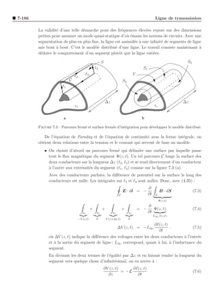 7-186                                                                                                  Ligne de transmission

        La validit´ d’une telle d´marche pour des fr´quences ´lev´es repose sur des dimensions
                  e              e                     e         e e
        petites pour assumer un mode quasi-statique d’o` ´mane les notions de circuits. Avec une
                                                          ue
        segmentation de plus en plus ﬁne, la ligne est assimil´e ` une inﬁnit´ de segments de ligne
                                                              e a            e
        mis bout ` bout. C’est le mod`le distribu´ d’une ligne. Le travail consiste maintenant a
                  a                   e            e                                              `
        d´duire le comportement d’un segment plutˆt que la ligne enti`re.
         e                                           o                   e

                                                         S                                                            S3
                                                   ℓ3                                       S1
                               ℓ2        ℓ4                                          V
                           C                                               S2
                      ℓ1


                                                             ∆z                                                      ∆z
                               ǫr                                                                      ǫr

                      a                                                                    b

        Figure 7.3 – Parcours ferm´ et surface ferm´e d’int´gration pour d´velopper le mod`le distribu´.
                                  e                e       e              e               e           e

           De l’´quation de Faraday et de l’´quation de continuit´ sous la forme int´grale, on
                 e                             e                     e                 e
        obtient deux relations entre la tension et le courant qui servent de base au mod`le.
                                                                                        e
           • On choisit d’abord un parcours ferm´ qui d´limite une surface par laquelle passe
                                                  e         e
             tout le ﬂux magn´tique du segment Ψ(z, t). Un tel parcours C longe la surface des
                               e
             deux conducteurs sur la longueur ∆z (ℓ2 , ℓ4 ) et se rend directement d’un conducteur
             ` l’autre aux extr´mit´s du segment (ℓ1 , ℓ3 ) comme sur la ﬁgure 7.3 (a).
             a                 e e
              Avec des conducteurs parfaits, la diﬀ´rence de potentiel sur la surface le long des
                                                     e
              conducteurs est nulle. Les int´grales sur ℓ2 et ℓ4 sont nulles. Donc, avec (4.35) :
                                            e
                                                                                                 ∂
                                                                           E · dl = −                       B · dS         (7.3)
                                                                       C                         ∂t    S
                                                                                                            Ψ(z,t)
                                                                                             ∂
                                               +         +                 +             = −    Ψ(z, t)                    (7.4)
                                       ℓ1           ℓ2            ℓ3            ℓ4           ∂t
                                                                                                      L∆z I(z,t)
                                    −V (z,t)        0         V (z+∆z,t)        0

                                                                         ∂I(z, t)
                                                                       ∆V (z, t) = −L∆z
                                                                                  .          (7.5)
                                                                           ∂t
              o` ∆V (z, t) indique la diﬀ´rence des voltages entre les deux conducteurs a l’entr´e
               u                         e                                               `      e
              et ` la sortie du segment de ligne ; L∆z correspond, quant a lui, a l’inductance du
                 a                                                         `      `
              segment.
              En divisant les deux termes de l’´galit´ par ∆z et en faisant tendre la longueur du
                                               e     e
              segment vers quelque chose d’inﬁnit´simal, on en arrive a :
                                                  e                    `
                                                             ∂V (z, t)      ∂I(z, t)
                                                                       = −L                                                (7.6)
                                                               ∂z             ∂t
 