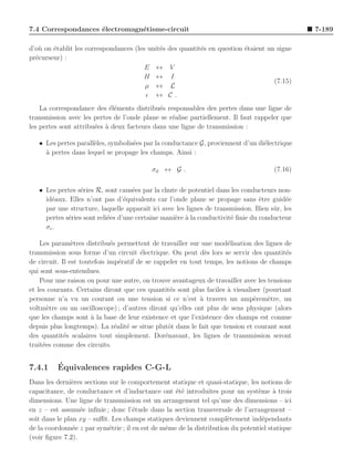 7.4 Correspondances ´lectromagn´tisme-circuit
                    e          e                                                               7-189

d’o` on ´tablit les correspondances (les unit´s
   u    e                                    e    des quantit´s en question ´taient un signe
                                                             e              e
pr´curseur) :
  e
                                        E ↔       V
                                       H ↔        I
                                                                                      (7.15)
                                        µ ↔       L
                                        ǫ ↔       C.
    La correspondance des ´l´ments distribu´s responsables des pertes dans une ligne de
                            ee               e
transmission avec les pertes de l’onde plane se r´alise partiellement. Il faut rappeler que
                                                 e
les pertes sont attribu´es ` deux facteurs dans une ligne de transmission :
                       e a

   • Les pertes parall`les, symbolis´es par la conductance G, proviennent d’un di´lectrique
                      e             e                                            e
     a
     ` pertes dans lequel se propage les champs. Ainsi :

                                           σd ↔ G .                                   (7.16)


   • Les pertes s´ries R, sont caus´es par la chute de potentiel dans les conducteurs non-
                  e                  e
     id´aux. Elles n’ont pas d’´quivalents car l’onde plane se propage sans ˆtre guid´e
       e                          e                                              e        e
     par une structure, laquelle apparaˆ ici avec les lignes de transmission. Bien sˆ r, les
                                          ıt                                         u
     pertes s´ries sont reli´es d’une certaine mani`re ` la conductivit´ ﬁnie du conducteur
             e              e                      e a                 e
     σc .

    Les param`tres distribu´s permettent de travailler sur une mod´lisation des lignes de
                e             e                                       e
transmission sous forme d’un circuit ´lectrique. On peut d`s lors se servir des quantit´s
                                        e                     e                          e
de circuit. Il est toutefois imp´ratif de se rappeler en tout temps, les notions de champs
                                 e
qui sont sous-entendues.
    Pour une raison ou pour une autre, on trouve avantageux de travailler avec les tensions
et les courants. Certains diront que ces quantit´s sont plus faciles ` visualiser (pourtant
                                                   e                  a
personne n’a vu un courant ou une tension si ce n’est ` travers un amp`rem`tre, un
                                                            a                  e    e
voltm`tre ou un oscilloscope) ; d’autres diront qu’elles ont plus de sens physique (alors
       e
que les champs sont ` la base de leur existence et que l’existence des champs est connue
                       a
depuis plus longtemps). La r´alit´ se situe plutˆt dans le fait que tension et courant sont
                                e e               o
des quantit´s scalaires tout simplement. Dor´navant, les lignes de transmission seront
             e                                   e
trait´es comme des circuits.
     e


7.4.1     ´
          Equivalences rapides C-G-L
Dans les derni`res sections sur le comportement statique et quasi-statique, les notions de
               e
capacitance, de conductance et d’inductance ont ´t´ introduites pour un syst`me a trois
                                                   ee                           e     `
dimensions. Une ligne de transmission est un arrangement tel qu’une des dimensions – ici
en z – est assum´e inﬁnie ; donc l’´tude dans la section transversale de l’arrangement –
                  e                  e
soit dans le plan xy – suﬃt. Les champs statiques deviennent compl`tement ind´pendants
                                                                     e            e
de la coordonn´e z par sym´trie ; il en est de mˆme de la distribution du potentiel statique
                e           e                   e
(voir ﬁgure 7.2).
 