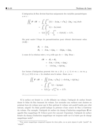 1-10                                                                                                 Notions de base

             L’int´gration de ﬂux devient fonction uniquement des variables param´triques
                  e                                                              e
             u et v :
                                               3       0.5
                           F · dS =                             5(1 − 2u)ax + u2 az · (2ay + ax ) dudv
                       R                   0       0
                                               3       0.5
                                   =                         5(1 − 2u) dudv
                                           0       0
                                                                         0.5
                                                            u2
                                   = 5(3) 2                    −u              = 15(0.25) = 3.75 .
                                                            2            0


             On peut sauter l’´tape de param´trisation pour obtenir directement selon
                              e             e
             (1.23) :

                                  dl1 = dzaz
                                  dl2 = dxax + dyay = −2dyax + dyay

             a
             ` cause de la relation entre x et y telle que dx = −2dy. Donc :

                                       dS = dl1 × dl2
                                                   = dzaz × (dxax + dyay )
                                                   = −dxdzay + dydzax .

             Les bornes d’int´gration peuvent ˆtre en x (0 ≤ x ≤ 1) et en z ; ou en y
                              e                  e
             (0 ≤ y ≤ 0.5) et en z. Le r´sultat sera le mˆme. Ainsi, on a :
                                        e                e

                               F · dS =                      5xax + y 2 az · (−dxdzay + dydzax )
                           S                            S
                                                       3        0.5
                                       =                              5(1 − 2y)dydz
                                                   0        0
                                                                         0.5
                                       = 5(3) y − y 2                    0
                                                                               dz = 3.75 .




          Si la surface est ferm´e i.e. si elle d´limite un volume, l’int´grale de surface ferm´e
                                 e               e                       e                     e
       donne le bilan du ﬂux ´manant du volume. Les normales aux surfaces sont choisies en
                               e
       pointant hors du volume pour que le ﬂux quittant le volume soit positif tandis que celui
       entrant, n´gatif. Un bilan positif indique la pr´sence d’une source de ﬂux a l’int´rieur
                 e                                       e                            `     e
       du volume. Par exemple, l’int´grale de surface du champ d’induction magn´tique B est
                                     e                                               e
       appel´e ﬂux magn´tique Ψ. Celui-ci peut ˆtre non-nul. Cependant, l’int´grale de surface
            e             e                        e                             e
       ferm´e du champ d’induction magn´tique est toujours nulle car il n’existe pas de charge
           e                                e
                         5
       magn´tique isol´e .
            e          e
         5
           Une source magn´tique comprend toujours les deux pˆles, on ne peut s´parer le pˆle “positif” du
                          e                                  o                 e          o
       “n´gatif”.
         e
 