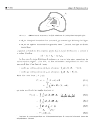 7-192                                                                                        Ligne de transmission

                                                                                        S⊥
                                                          ℓa
                                                             dlb
                                                         dla


                                                                      Cb



          Figure 7.7 – D´ﬁnition de la section d’analyse contenant les champs ´lectromagn´tiques.
                        e                                                     e          e


           • dla est un segment inﬁnit´simal du parcours ℓa qui suit une ligne du champ ´lectrique ;
                                      e                                                 e

           • dlb est un segment inﬁnit´simal du parcours ferm´ Cb qui suit une ligne du champ
                                      e                      e
             magn´tique.
                   e

        Le produit vectoriel des deux segments pointe dans la mˆme direction que la normale a
                                                                e                           `
        la surface d’analyse :
                                     dS = dla × dlb = dla dlb az .
           Le lien entre les deux d´ﬁnitions de puissance ne peut se faire qu’en passant par les
                                    e
                               5
        notions quasi-statiques . Avant tout, on doit reconnaˆıtre l’ind´pendance du choix des
                                                                        e
        parcours le long d’une ligne de champ :

           • quelle que soit la position sur Cb , on a toujours :              ℓa
                                                                                    E(z, t) · dla = V (z, t) ,

           • quelle que soit la position sur ℓa , on a toujours :              Cb
                                                                                    H · dlb = I(z, t) .

        Ainsi, avec l’aide de (4.7) et (4.2) :

                                  P(z, t) =                 (E × H) · dS                                         (7.21)
                                                       S⊥

                                                =                 (E × H) · (dla × dlb )                         (7.22)
                                                       ℓa    Cb

        qui, selon une identit´ vectorielle, ´quivaut ` :
                              e              e        a

                         P(z, t) =                  (E · dla )(H · dlb ) − (E · dlb ) (H · dla )                 (7.23)
                                        ℓa     Cb
                                                                                    0           0

                                   =                (E · dla )(H · dlb )                                         (7.24)
                                        ℓa     Cb

                                   =         E · dla             H · dlb                                         (7.25)
                                        ℓa                  Cb

                                             V (z,t)             I(z,t)

                                   = V (z, t) I(z, t) .                                                          (7.26)
          5
            Les lignes de champ magn´tique sont orthogonales aux lignes de champ ´lectrique tout comme les
                                     e                                           e
        ´quipotentielles d’ailleurs.
        e
 
