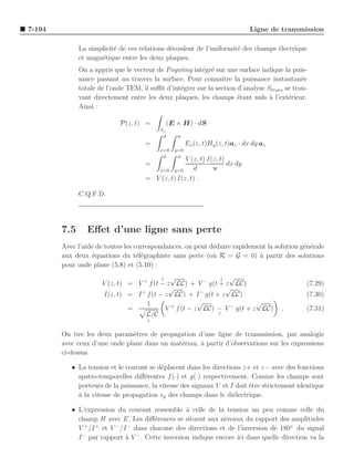 7-194                                                                          Ligne de transmission

              La simplicit´ de ces relations d´coulent de l’uniformit´ des champs ´lectrique
                          e                   e                      e            e
              et magn´tique entre les deux plaques.
                     e
              On a appris que le vecteur de Poynting int´gr´ sur une surface indique la puis-
                                                         e e
              sance passant au travers la surface. Pour connaˆ la puissance instantan´e
                                                                ıtre                         e
              totale de l’onde TEM, il suﬃt d’int´grer sur la section d’analyse Strans se trou-
                                                 e
              vant directement entre les deux plaques, les champs ´tant nuls a l’ext´rieur.
                                                                      e          `      e
              Ainsi :

                            P(z, t) =       (E × H) · dS
                                          S⊥
                                           d     w
                                     =                Ex (z, t)Hy (z, t)az · dx dy az
                                          x=0   y=0
                                           d     w
                                                   V (z, t) I(z, t)
                                     =                              dx dy
                                        x=0 y=0        d      w
                                     = V (z, t) I(z, t) .

              C.Q.F.D.




        7.5      Eﬀet d’une ligne sans perte
        Avec l’aide de toutes les correspondances, on peut d´duire rapidement la solution g´n´rale
                                                            e                              e e
        aux deux ´quations du t´l´graphiste sans perte (o` R = G = 0) a partir des solutions
                  e                ee                       u              `
        pour onde plane (5.8) et (5.10) :
                                          ↓ √                ↓ √
                      V (z, t) = V + f (t − z LC) + V − g(t + z LC)                            (7.29)
                                            √                 √
                      I(z, t) = I + f (t − z LC) + I − g(t + z LC)                             (7.30)
                                    1                  √                 √
                               =           V + f (t − z LC) − V − g(t + z LC)           .      (7.31)
                                    L/C                     ↑
                                      ↑

        On tire les deux param`tres de propagation d’une ligne de transmission, par analogie
                               e
        avec ceux d’une onde plane dans un mat´riau, ` partir d’observations sur les expressions
                                              e      a
        ci-dessus.

           • La tension et le courant se d´placent dans les directions z+ et z− avec des fonctions
                                           e
             spatio-temporelles diﬀ´rentes f (·) et g(·) respectivement. Comme les champs sont
                                    e
             porteurs de la puissance, la vitesse des signaux V et I doit ˆtre strictement identique
                                                                          e
             a
             ` la vitesse de propagation vp des champs dans le di´lectrique.
                                                                    e

           • L’expression du courant ressemble ` celle de la tension un peu comme celle du
                                                   a
             champ H avec E. Les diﬀ´rences se situent aux niveaux du rapport des amplitudes
                                        e
             V /I et V /I dans chacune des directions et de l’inversion de 180◦ du signal
               +   +     −   −

             I − par rapport ` V − . Cette inversion indique encore ici dans quelle direction va la
                             a
 