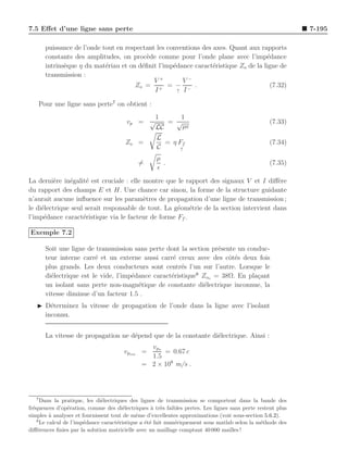 7.5 Eﬀet d’une ligne sans perte                                                                             7-195

         puissance de l’onde tout en respectant les conventions des axes. Quant aux rapports
         constants des amplitudes, on proc`de comme pour l’onde plane avec l’imp´dance
                                             e                                        e
         intrins`que η du mat´riau et on d´ﬁnit l’imp´dance caract´ristique Zo de la ligne de
                e             e            e          e             e
         transmission :
                                               V+         V−
                                        Zo = + = − − .                                 (7.32)
                                               I        ↑ I


       Pour une ligne sans perte7 on obtient :
                                             1      1
                                       vp = √    = √                                              (7.33)
                                              LC     µǫ
                                                    L
                                       Zo =           = η Ff                                      (7.34)
                                                    C      ↑

                                                    µ
                                            =         .                                           (7.35)
                                                    ǫ
La derni`re in´galit´ est cruciale : elle montre que le rapport des signaux V et I diﬀ`re
          e    e     e                                                                  e
du rapport des champs E et H. Une chance car sinon, la forme de la structure guidante
n’aurait aucune inﬂuence sur les param`tres de propagation d’une ligne de transmission ;
                                          e
le di´lectrique seul serait responsable de tout. La g´om´trie de la section intervient dans
     e                                               e e
l’imp´dance caract´ristique via le facteur de forme Ff .
      e             e

Exemple 7.2

         Soit une ligne de transmission sans perte dont la section pr´sente un conduc-
                                                                     e
         teur interne carr´ et un externe aussi carr´ creux avec des cˆt´s deux fois
                           e                          e                  oe
         plus grands. Les deux conducteurs sont centr´s l’un sur l’autre. Lorsque le
                                                         e
         di´lectrique est le vide, l’imp´dance caract´ristique8 Zoo = 38Ω. En pla¸ant
           e                            e            e                            c
         un isolant sans perte non-magn´tique de constante di´lectrique inconnue, la
                                          e                      e
         vitesse diminue d’un facteur 1.5 .
   ◮ D´terminez la vitesse de propagation de l’onde dans la ligne avec l’isolant
       e
     inconnu.


         La vitesse de propagation ne d´pend que de la constante di´lectrique. Ainsi :
                                       e                           e
                                               vpo
                                      vpiso =      = 0.67 c
                                               1.5
                                             = 2 × 108 m/s .




   7
      Dans la pratique, les di´lectriques des lignes de transmission se comportent dans la bande des
                               e
fr´quences d’op´ration, comme des di´lectriques ` tr`s faibles pertes. Les lignes sans perte restent plus
  e              e                      e           a e
simples ` analyser et fournissent tout de mˆme d’excellentes approximations (voir sous-section 5.6.2).
          a                                  e
    8
      Le calcul de l’imp´dance caract´ristique a ´t´ fait num´riquement sous matlab selon la m´thode des
                        e            e           ee          e                                e
diﬀ´rences ﬁnies par la solution matricielle avec un maillage comptant 40 000 mailles !
    e
 
