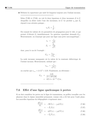 7-196                                                                     Ligne de transmission

           ◮ D´duisez la capacitance par unit´ de longueur toujours avec l’isolant inconnu.
              e                              e


              Selon (7.33) et (7.34), on voit l` deux ´quations et deux inconnues L et C,
                                               a       e
              desquelles on d´sire isoler l’une des inconnues, ici C. Le produit vp par Zo
                              e
              r´pond ` nos attentes puisque :
               e      a
                                                            1
                                                 vp Zo =      .
                                                            C
              On connaˆ les valeurs de ces param`tres de propagation pour le vide, ce qui
                      ıt                        e
              permet d’obtenir Co imm´diatement. La question cependant demande Ciso .
                                       e
              Heureusement, on remarque que pour une ligne sans perte non-magn´tique :
                                                                                e
                                                       c
                                                 vp = √
                                                        ǫr
                                                      Zo
                                                 Zo = √ o
                                                        ǫr
              donc, pour le cas de l’exemple :
                                                          ǫriso
                                                 Ciso =         .
                                                          c Zoo
              La seule inconnue manquante est la valeur de la constante di´lectrique de
                                                                          e
              l’isolant inconnu. Heureusement, sachant que :
                                                             c
                                                 vpiso = √
                                                             ǫriso

              on conclue que ǫriso = (1.5)2 = 2.25. Finalement, on d´termine :
                                                                    e
                                                   2.25
                                       Ciso =
                                              (3 × 108 )(38)
                                            = 197.4 × 10−12 F/m .




        7.6      Eﬀet d’une ligne quelconque ` pertes
                                             a
        Si on doit consid´rer les pertes sur la ligne de transmission, on pr´f`re travailler avec les
                         e                                                  ee
        phaseurs dans le r´gime sinuso¨
                           e            ıdal permanent, comme cela a ´t´ fait pour l’onde plane.
                                                                        ee
        Les nouvelles ´quations du t´l´graphiste s’expriment ainsi :
                      e              ee
                                       ¯
                                     dV (z)
                                            =         ¯          ¯
                                                   −R I(z) − jωL I(z)                         (7.36)
                                       dz
                                            =        ¯ ¯
                                                   − Zs I(z)                                  (7.37)
                                       ¯
                                      dI(z)
                                            =         ¯           ¯
                                                   −G V (z) − jωC V (z)                       (7.38)
                                        dz
                                            =        ¯ ¯
                                                   − Yp V (z) .                               (7.39)
 