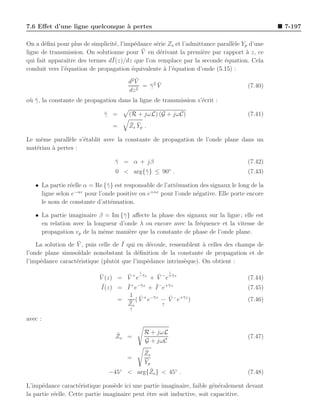 7.6 Eﬀet d’une ligne quelconque ` pertes
                                a                                                              7-197

On a d´ﬁni pour plus de simplicit´, l’imp´dance s´rie Zs et l’admittance parall`le Yp d’une
       e                         e       e       e                             e
                                            ¯
ligne de transmission. On solutionne pour V en d´rivant la premi`re par rapport a z, ce
                                                   e                e                `
                ıtre            ¯
qui fait apparaˆ des termes dI(z)/dz que l’on remplace par la seconde ´quation. Cela
                                                                           e
conduit vers l’´quation de propagation ´quivalente ` l’´quation d’onde (5.15) :
               e                        e            a e
                                          ¯
                                       d2 V
                                              ¯ ¯
                                            = γ2 V                                   (7.40)
                                       dz 2
o` γ , la constante de propagation dans la ligne de transmission s’´crit :
 u¯                                                                e

                              γ =
                              ¯        (R + jωL) (G + jωC)                           (7.41)
                                 =     ¯ ¯
                                       Zs Y p .

Le mˆme parall`le s’´tablit avec la constante de propagation de l’onde plane dans un
     e         e    e
mat´riau ` pertes :
   e     a

                                  γ = α + jβ
                                  ¯                                                  (7.42)
                                                          ◦
                                  0 < arg{¯ } ≤ 90 .
                                          γ                                          (7.43)

   • La partie r´elle α = Re {¯ } est responsable de l’att´nuation des signaux le long de la
                e             γ                           e
                  −αz                          +αz
     ligne selon e    pour l’onde positive ou e    pour l’onde n´gative. Elle porte encore
                                                                 e
     le nom de constante d’att´nuation.
                                e

   • La partie imaginaire β = Im {¯ } aﬀecte la phase des signaux sur la ligne ; elle est
                                   γ
     en relation avec la longueur d’onde λ ou encore avec la fr´quence et la vitesse de
                                                               e
     propagation vp de la mˆme mani`re que la constante de phase de l’onde plane.
                            e        e
                   ¯                 ¯
    La solution de V , puis celle de I qui en d´coule, ressemblent ` celles des champs de
                                               e                   a
l’onde plane sinuso¨ıdale nonobstant la d´ﬁnition de la constante de propagation et de
                                           e
l’imp´dance caract´ristique (plutˆt que l’imp´dance intrins`que). On obtient :
     e             e              o           e             e
                                            ↓             ↓
                            ¯       ¯            ¯
                            V (z) = V + e−¯z + V − e+¯z
                                          γ           γ
                                                                                     (7.44)
                             ¯      ¯ γ         ¯ γ
                            I(z) = I + e−¯z + I − e+¯ z                              (7.45)
                                     1 ¯             ¯
                                  = ¯ ( V + e−¯ z − V − e+¯z )
                                              γ           γ
                                                                                     (7.46)
                                    Zo             ↑
                                        ↑

avec :

                                  ¯             R + jωL
                                  Zo =                                               (7.47)
                                                G + jωC
                                            ¯
                                           Zs
                                       =    ¯
                                            Yp
                               −45◦            ¯
                                       < arg{Zo } < 45◦ .                            (7.48)

L’imp´dance caract´ristique poss`de ici une partie imaginaire, faible g´n´ralement devant
      e              e            e                                       e e
la partie r´elle. Cette partie imaginaire peut ˆtre soit inductive, soit capacitive.
           e                                   e
 