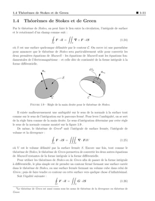 1.4 Th´or`mes de Stokes et de Green
      e e                                                                                           1-11

1.4      Th´or`mes de Stokes et de Green
           e e
Par le th´or`me de Stokes, on peut faire le lien entre la circulation, l’int´grale de surface
          e e                                                               e
et le rotationnel d’un champ comme suit :

                                      F · dl =           ∇ × F · dS                       (1.24)
                                  C                  S

o` S est une surface quelconque d´limit´e par le contour C. On ouvre ici une parenth`se
 u                               e     e                                               e
pour annoncer que le th´or`me de Stokes sera particuli`rement utile pour convertir les
                        e e                             e
deux premi`res ´quations de Maxwell – les ´quations de Maxwell sont les ´quations fon-
           e    e                          e                               e
damentales de l’´lectromagn´tisme – et celle dite de continuit´ de la forme int´grale a la
                e           e                                 e                e      `
forme diﬀ´rentielle.
         e

                    111
                    000                                                 dSk
                    111
                    000
                        an                                                    an k

                    111
                    000
                    111
                    000
                                            S

                    111
                    000
                    111
                    000
                                C                                     C

              Figure 1.9 – R`gle de la main droite pour le th´or`me de Stokes.
                            e                                e e

    Il existe malheureusement une ambigu¨ e sur le sens de la normale ` la surface tout
                                            ıt´                           a
comme sur le sens de l’int´gration sur le parcours ferm´. Pour lever l’ambigu¨ e, on se sert
                          e                            e                     ıt´
de la r`gle bien connue de la main droite. Le sens d’int´gration d´termine par cette r`gle
        e                                               e          e                    e
le sens de la normale comme montr´ sur la ﬁgure 1.9 .
                                    e
    De mˆme, le th´or`me de Green6 unit l’int´grale de surface ferm´e, l’int´grale de
           e        e e                           e                      e        e
volume et la divergence :

                                      F · dS =               ∇ · F dV                     (1.25)
                                  S                      V

o` V est le volume d´limit´ par la surface ferm´e S. Encore une fois, tout comme le
  u                      e    e                     e
th´or`me de Stokes, le th´or`me de Green permettra de convertir les deux autres ´quations
   e e                     e e                                                   e
de Maxwell restantes de la forme int´grale ` la forme diﬀ´rentielle.
                                       e     a             e
    Pour utiliser les th´or`mes de Stokes ou de Green aﬁn de passer de la forme int´grale
                        e e                                                           e
a
` diﬀ´rentielle, le plus simple est de prendre un contour ferm´ formant une surface carr´e
     e                                                         e                        e
dans le th´or`me de Stokes, ou une surface ferm´e formant un volume cube dans celui de
            e e                                   e
Green ; puis de faire tendre ce contour ou cette surface vers quelque chose d’inﬁnit´simal.
                                                                                    e
    Soit l’´galit´ suivante :
           e     e
                                          F · dl =           G · dS                       (1.26)
                                      C                  S
  6
   Le th´or`me de Green est aussi connu sous les noms de th´or`me de la divergence ou th´or`me de
        e e                                                e e                          e e
Gauss
 