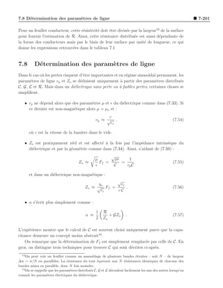 7.8 D´termination des param`tres de ligne
     e                     e                                                                                    7-201

Pour un feuillet conducteur, cette r´sistivit´ doit ˆtre divis´e par la largeur13 de la surface
                                    e        e      e         e
pour fournir l’estimation de R. Ainsi, cette r´sistance distribu´e est aussi d´pendante de
                                                e                 e              e
la forme des conducteurs mais par le biais de leur surface par unit´ de longueur, ce qui
                                                                         e
donne les expressions retrouv´es dans le tableau 7.1
                              e


7.8       D´termination des param`tres de ligne
           e                     e
Dans le cas o` les pertes risquent d’ˆtre importantes et en r´gime sinuso¨ permanent, les
             u                       e                       e           ıdal
param`tres de ligne vp et Zo se d´duisent uniquement ` partir des param`tres distribu´s
      e                            e                      a                  e           e
C, G, L et R. Mais dans un di´lectrique sans perte ou ` faibles pertes, certaines choses se
                                e                        a
simpliﬁent.

    • vp ne d´pend alors que des param`tres µ et ǫ du di´lectrique comme dans (7.33). Si
             e                         e                e
      ce dernier est non-magn´tique alors µ = µo et :
                              e
                                                        c
                                                  vp ≈ √ .                                           (7.54)
                                                         ǫr

       o` c est la vitesse de la lumi`re dans le vide.
        u                            e

    • Zo est pratiquement r´el et est aﬀect´ ` la fois par l’imp´dance intrins`que du
                              e             e a                    e             e
      di´lectrique et par la g´om´trie comme dans (7.34). Ainsi, s’aidant de (7.50) :
        e                     e e
                                                             √
                                                  µ            µǫ    1
                                       Zo ≈         Ff =          =                                  (7.55)
                                                  ǫ            C    vp C

       et dans un di´lectrique non-magn´tique :
                    e                  e
                                                       √
                                                ηo       ǫr
                                           Zo ≈ √ Ff =      .                                        (7.56)
                                                 ǫr    cC

    • α s’´crit plus simplement comme :
          e

                                                   1   R
                                            α ≈           + GZo       .                              (7.57)
                                                   2   Zo

L’exp´rience montre que le calcul de C est souvent choisi uniquement parce que la capa-
      e
citance demeure un concept moins abstrait14 .
    On remarque que la d´termination de Ff est simplement remplac´e par celle de C. En
                           e                                          e
gros, on distingue trois techniques pour trouver C qui sont d´crites ci-apr`s.
                                                             e             e
  13
     On peut voir un feuillet comme un assemblage de plusieurs bandes ´troites – soit N – de largeur
                                                                             e
∆w = w/N en parall`les. La r´sistance du tout ´quivaut aux N r´sistances identiques de chacune des
                       e         e                  e                  e
bandes mises en parall`le, donc N fois moindre.
                        e
  14
     On se rappelle que les param`tres distribu´s C, G et L d´coulent facilement les uns des autres lorsqu’on
                                  e            e             e
connaˆ les param`tres ´lectriques du di´lectrique.
      ıt           e     e               e
 