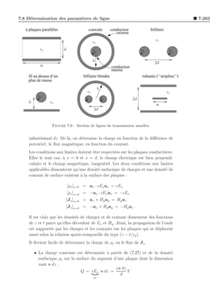 7.8 D´termination des param`tres de ligne
     e                     e                                                                          7-203

   à plaques parallèles                  coaxiale         conducteur             bifilaire
                                                             externe

                                             ǫr                                     ǫr

           ǫr             d                  a                              a                 a

                                             b                                     2d
           w                                              conducteur
                                                          interne
    fil au dessus d’un                bifilaire blindée                     rubanée (‘‘stripline’’)
    plan de masse

                                                  b
                                        ǫr                                                   ǫr
          a                            a              a                2d
    h             ǫr
                                                                                    w
                                             2d


                   Figure 7.9 – Section de lignes de transmission usuelles.


     inﬁnit´simal dz. De l`, on d´termine la charge en fonction de la diﬀ´rence de
           e              a      e                                       e
     potentiel ; le ﬂux magn´tique, en fonction du courant.
                            e
     Les conditions aux limites doivent ˆtre respect´es sur les plaques conductrices.
                                        e           e
     Elles le sont car, ` x = 0 et x = d, le champ ´lectrique est bien perpendi-
                        a                              e
     culaire et le champ magn´tique, tangentiel. Les deux conditions aux limites
                               e
     applicables d´montrent qu’une densit´ surfacique de charges et une densit´ de
                   e                       e                                    e
     courant de surface existent ` la surface des plaques :
                                 a

                              [ρs ]x=0 = ax · ǫEx ax = ǫEx
                              [ρs ]x=d = −ax · ǫEx ax = −ǫEx
                              [J s ]x=0 = ax × Hy ay = Hy az
                          [J s ]x=d = −ax × Hy ay = −Hy az .

     Il est clair que les densit´s de charges et de courant demeurent des fonctions
                                e
     de z et t parce qu’elles d´coulent de Ex et Hy . Ainsi, la propagation de l’onde
                                e
     est support´e par les charges et les courants sur les plaques qui se d´placent
                  e                                                          e
     aussi selon la relation spatio-temporelle du type (z − t/vp ).
     Il devient facile de d´terminer la charge de ρs ou le ﬂux de J s .
                           e

        • La charge contenue est d´termin´e ` partir de (7.27) et de la densit´
                                     e      e a                                e
          surfacique ρs sur la surface du segment d’une plaque dont la dimension
          vaut w dz :
                                                   ǫw dz
                                 Q = ǫEx w dz =          V
                                                     d
                                             ρs
 