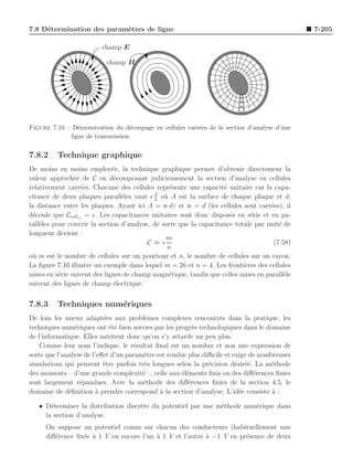 7.8 D´termination des param`tres de ligne
     e                     e                                                                  7-205

                         champ E

                          champ H




Figure 7.10 – D´monstration du d´coupage en cellules carr´es de la section d’analyse d’une
                e                 e                      e
             ligne de transmission.


7.8.2    Technique graphique
De moins en moins employ´e, la technique graphique permet d’obtenir directement la
                              e
valeur approch´e de C en d´composant judicieusement la section d’analyse en cellules
                e              e
relativement carr´es. Chacune des cellules repr´sente une capacit´ unitaire car la capa-
                  e                               e                 e
                                            A
citance de deux plaques parall`les vaut ǫ d o` A est la surface de chaque plaque et d,
                                 e              u
la distance entre les plaques. Ayant ici A = w dz et w = d (les cellules sont carr´es), il
                                                                                    e
d´coule que Ccellij = ǫ. Les capacitances unitaires sont donc dispos´s en s´rie et en pa-
  e                                                                   e      e
rall`les pour couvrir la section d’analyse, de sorte que la capacitance totale par unit´ de
    e                                                                                  e
longueur devient :
                                                m
                                          C ≈ ǫ                                      (7.58)
                                                 n
o` m est le nombre de cellules sur un pourtour et n, le nombre de cellules sur un rayon.
 u
La ﬁgure 7.10 illustre un exemple dans lequel m = 26 et n = 4. Les fronti`res des cellules
                                                                           e
mises en s´rie suivent des lignes de champ magn´tique, tandis que celles mises en parall`le
           e                                      e                                      e
suivent des lignes de champ ´lectrique.
                               e


7.8.3    Techniques num´riques
                       e
De loin les mieux adapt´es aux probl`mes complexes rencontr´s dans la pratique, les
                           e             e                         e
techniques num´riques ont ´t´ bien servies par les progr`s technologiques dans le domaine
                e             ee                          e
de l’informatique. Elles m´ritent donc qu’on s’y attarde un peu plus.
                            e
    Comme leur nom l’indique, le r´sultat ﬁnal est un nombre et non une expression de
                                     e
sorte que l’analyse de l’eﬀet d’un param`tre est rendue plus diﬃcile et exige de nombreuses
                                        e
simulations qui peuvent ˆtre parfois tr`s longues selon la pr´cision d´sir´e. La m´thode
                           e             e                     e         e e        e
des moments – d’une grande complexit´ –, celle aux ´l´ments ﬁnis ou des diﬀ´rences ﬁnies
                                        e             ee                       e
sont largement r´pandues. Avec la m´thode des diﬀ´rences ﬁnies de la section 4.5, le
                  e                     e               e
domaine de d´ﬁnition ` prendre correspond ` la section d’analyse. L’id´e consiste a :
              e         a                     a                           e          `

   • D´terminer la distribution discr`te du potentiel par une m´thode num´rique dans
       e                             e                         e         e
     la section d’analyse.
     On suppose un potentiel connu sur chacun des conducteurs (habituellement une
     diﬀ´rence ﬁx´e ` 1 V ou encore l’un ` 1 V et l’autre ` −1 V en pr´sence de deux
        e        e a                     a                a           e
 