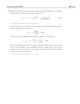 7.9 Mode quasi-TEM                                                                    7-215

  ◮ V´riﬁez les r´sultats sachant qu’une m´thode conforme approxime la constante
     e           e                        e
    di´lectrique d’une ligne micro-ruban comme suit :
      e

                                     ǫr − 1                1
                    ǫref fmr ≈ 1 +             1+                    .       (7.72)
                                        2               1 + 10 d/w



    Selon (7.67) avec les donn´es C et Co obtenues, la constante di´lectrique eﬀec-
                              e                                    e
    tive de la ligne micro-ruban vaut :
                                            226.79
                              ǫref fmr ≈           = 5.98 .
                                            37.904
    D’un autre cˆt´, la g´om´trie de la ligne combin´e ` (7.72) donne :
                oe       e e                        e a

                                        9         1
                       ǫref fmr ≈ 1 +         1+ √        = 6.86 .
                                        2          11
    On se rend compte que, sans ˆtre dans les patates, prendre une section d’ana-
                                   e
    lyse de 6 par 6 unit´s s’av`re insuﬃsant. On peut v´riﬁer qu’avec une section
                        e      e                       e
    d’analyse de 40 par 40 unit´s, la constante di´lectrique eﬀective de la ligne
                                  e                e
    micro-ruban devient ´gale ` 7.1 !
                          e     a
 